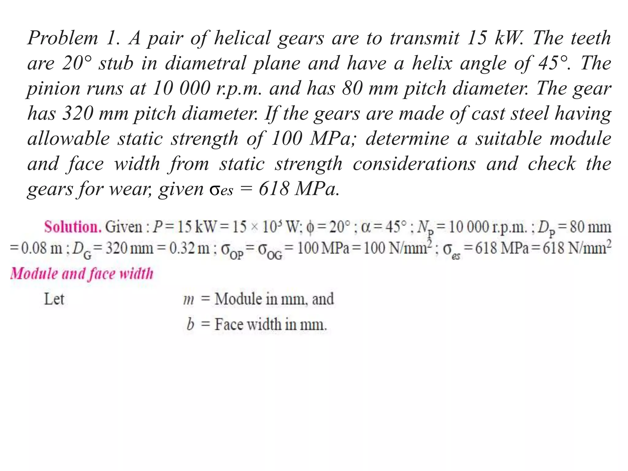 Problem 1. A pair of helical gears are to transmit 15 kW. The teeth
are 20° stub in diametral plane and have a helix angle of 45°. The
pinion runs at 10 000 r.p.m. and has 80 mm pitch diameter. The gear
has 320 mm pitch diameter. If the gears are made of cast steel having
allowable static strength of 100 MPa; determine a suitable module
and face width from static strength considerations and check the
gears for wear, given σes = 618 MPa.
 