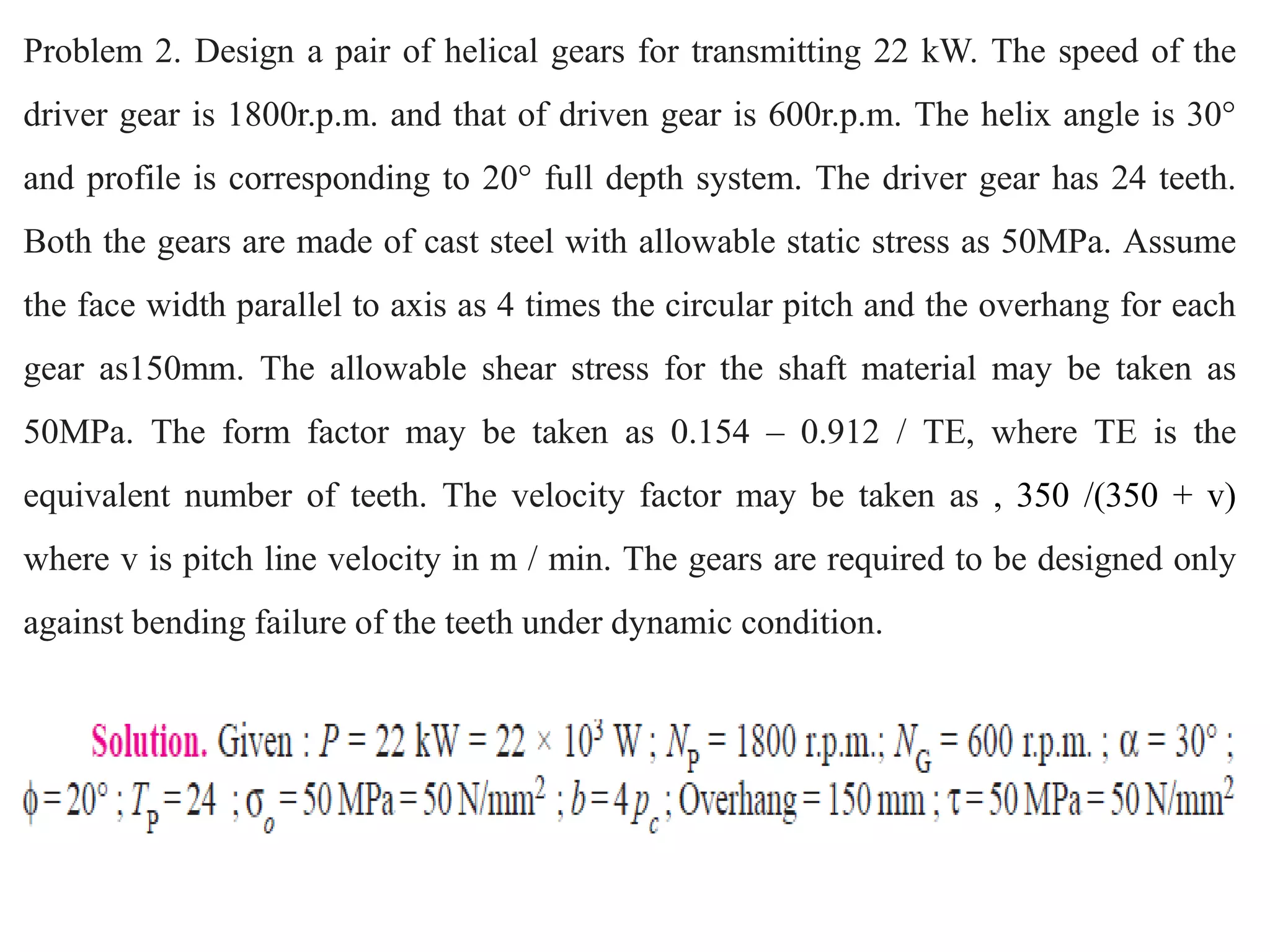 Problem 2. Design a pair of helical gears for transmitting 22 kW. The speed of the
driver gear is 1800r.p.m. and that of driven gear is 600r.p.m. The helix angle is 30°
and profile is corresponding to 20° full depth system. The driver gear has 24 teeth.
Both the gears are made of cast steel with allowable static stress as 50MPa. Assume
the face width parallel to axis as 4 times the circular pitch and the overhang for each
gear as150mm. The allowable shear stress for the shaft material may be taken as
50MPa. The form factor may be taken as 0.154 – 0.912 / TE, where TE is the
equivalent number of teeth. The velocity factor may be taken as , 350 /(350 + v)
where v is pitch line velocity in m / min. The gears are required to be designed only
against bending failure of the teeth under dynamic condition.
 