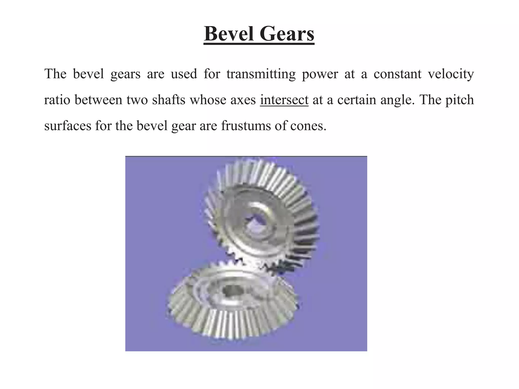 Bevel Gears
The bevel gears are used for transmitting power at a constant velocity
ratio between two shafts whose axes intersect at a certain angle. The pitch
surfaces for the bevel gear are frustums of cones.
 