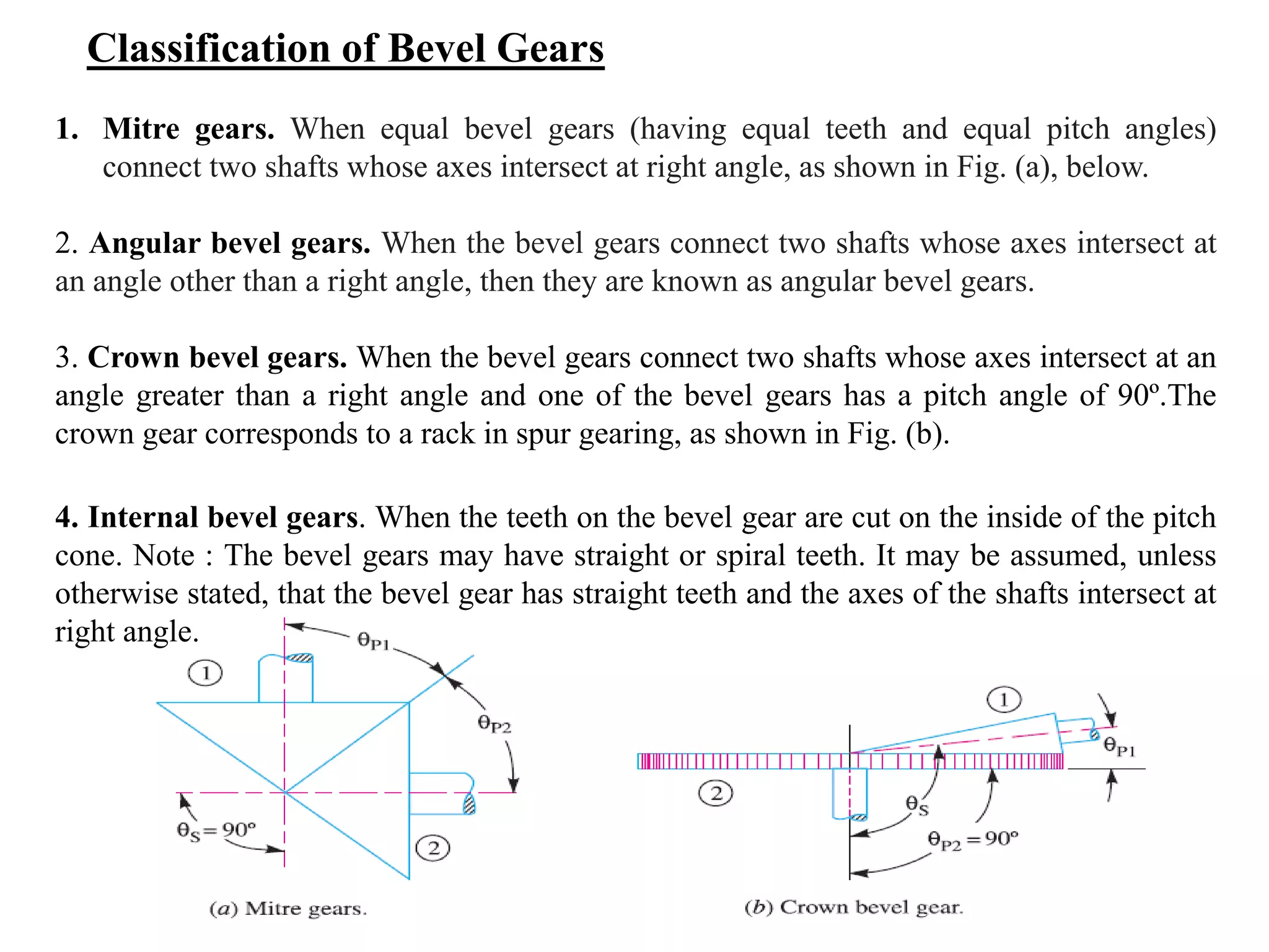 Classification of Bevel Gears
1. Mitre gears. When equal bevel gears (having equal teeth and equal pitch angles)
connect two shafts whose axes intersect at right angle, as shown in Fig. (a), below.
2. Angular bevel gears. When the bevel gears connect two shafts whose axes intersect at
an angle other than a right angle, then they are known as angular bevel gears.
3. Crown bevel gears. When the bevel gears connect two shafts whose axes intersect at an
angle greater than a right angle and one of the bevel gears has a pitch angle of 90º.The
crown gear corresponds to a rack in spur gearing, as shown in Fig. (b).
4. Internal bevel gears. When the teeth on the bevel gear are cut on the inside of the pitch
cone. Note : The bevel gears may have straight or spiral teeth. It may be assumed, unless
otherwise stated, that the bevel gear has straight teeth and the axes of the shafts intersect at
right angle.
 