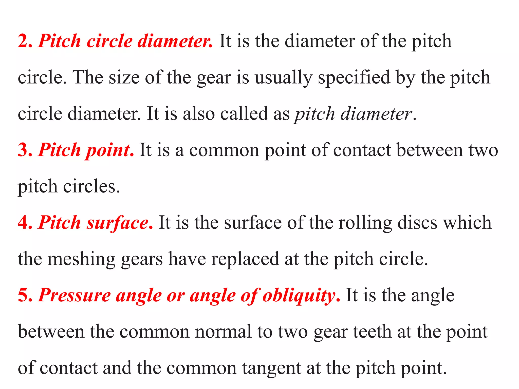 2. Pitch circle diameter. It is the diameter of the pitch
circle. The size of the gear is usually specified by the pitch
circle diameter. It is also called as pitch diameter.
3. Pitch point. It is a common point of contact between two
pitch circles.
4. Pitch surface. It is the surface of the rolling discs which
the meshing gears have replaced at the pitch circle.
5. Pressure angle or angle of obliquity. It is the angle
between the common normal to two gear teeth at the point
of contact and the common tangent at the pitch point.
 