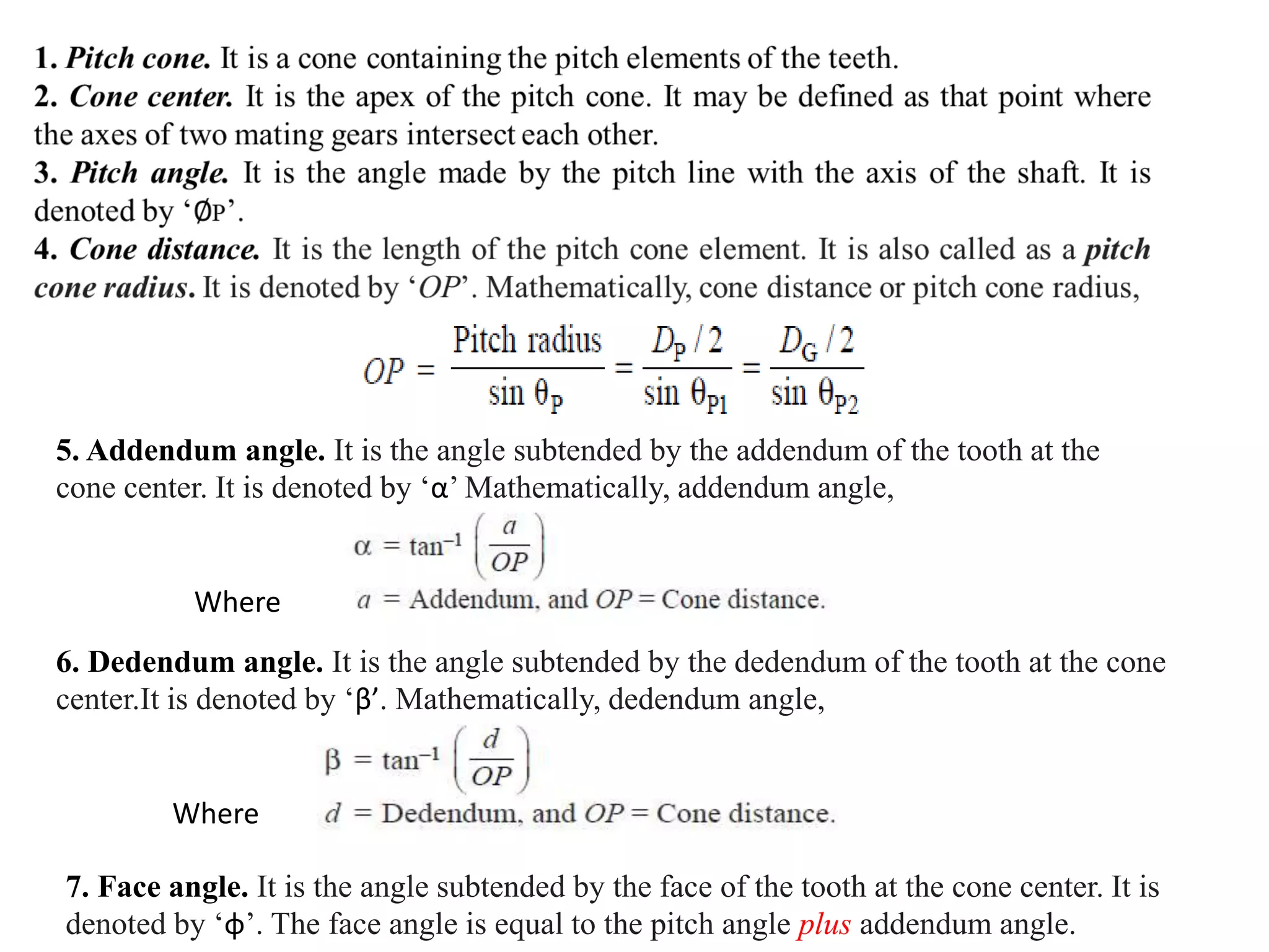 5. Addendum angle. It is the angle subtended by the addendum of the tooth at the
cone center. It is denoted by ‘α’ Mathematically, addendum angle,
Where
6. Dedendum angle. It is the angle subtended by the dedendum of the tooth at the cone
center.It is denoted by ‘β’. Mathematically, dedendum angle,
Where
7. Face angle. It is the angle subtended by the face of the tooth at the cone center. It is
denoted by ‘φ’. The face angle is equal to the pitch angle plus addendum angle.
 