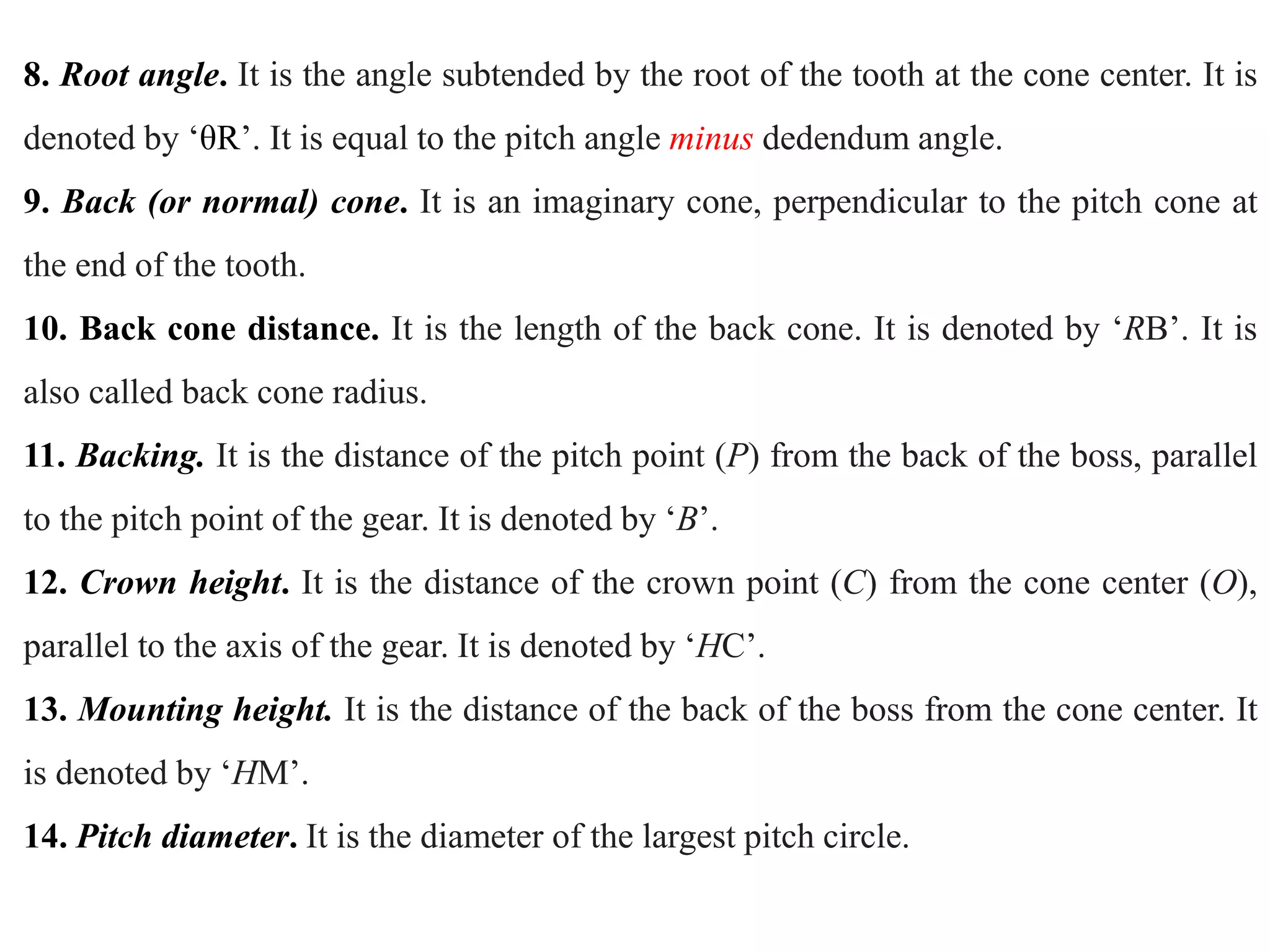 8. Root angle. It is the angle subtended by the root of the tooth at the cone center. It is
denoted by ‘θR’. It is equal to the pitch angle minus dedendum angle.
9. Back (or normal) cone. It is an imaginary cone, perpendicular to the pitch cone at
the end of the tooth.
10. Back cone distance. It is the length of the back cone. It is denoted by ‘RB’. It is
also called back cone radius.
11. Backing. It is the distance of the pitch point (P) from the back of the boss, parallel
to the pitch point of the gear. It is denoted by ‘B’.
12. Crown height. It is the distance of the crown point (C) from the cone center (O),
parallel to the axis of the gear. It is denoted by ‘HC’.
13. Mounting height. It is the distance of the back of the boss from the cone center. It
is denoted by ‘HM’.
14. Pitch diameter. It is the diameter of the largest pitch circle.
 