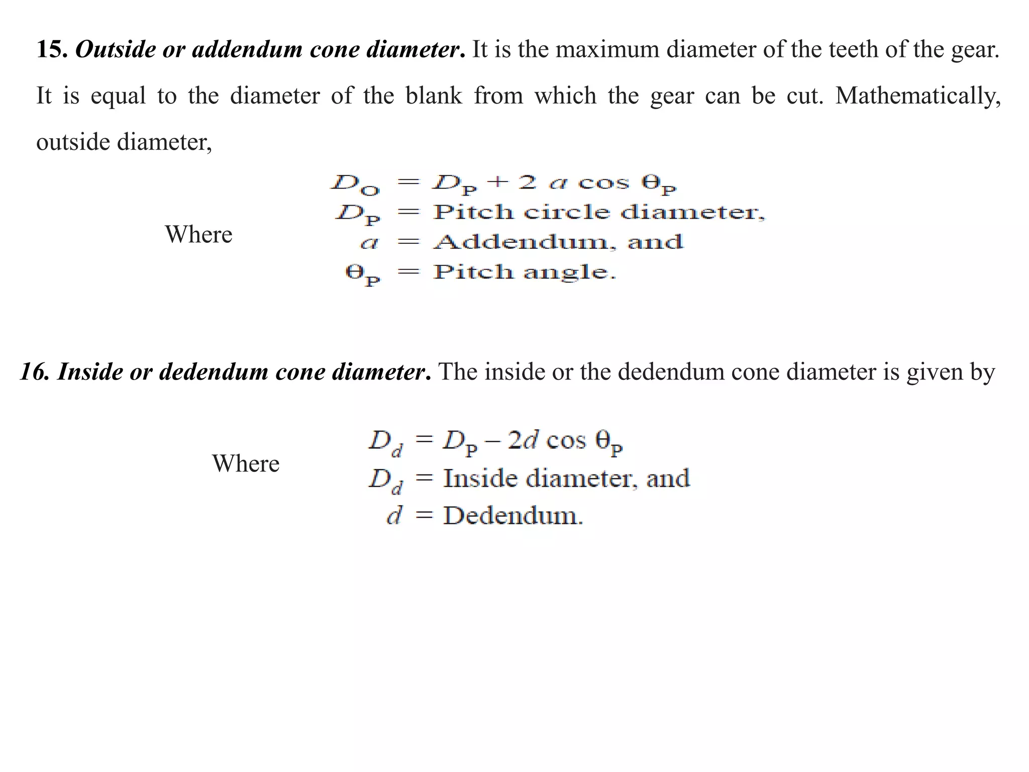 15. Outside or addendum cone diameter. It is the maximum diameter of the teeth of the gear.
It is equal to the diameter of the blank from which the gear can be cut. Mathematically,
outside diameter,
Where
16. Inside or dedendum cone diameter. The inside or the dedendum cone diameter is given by
Where
 