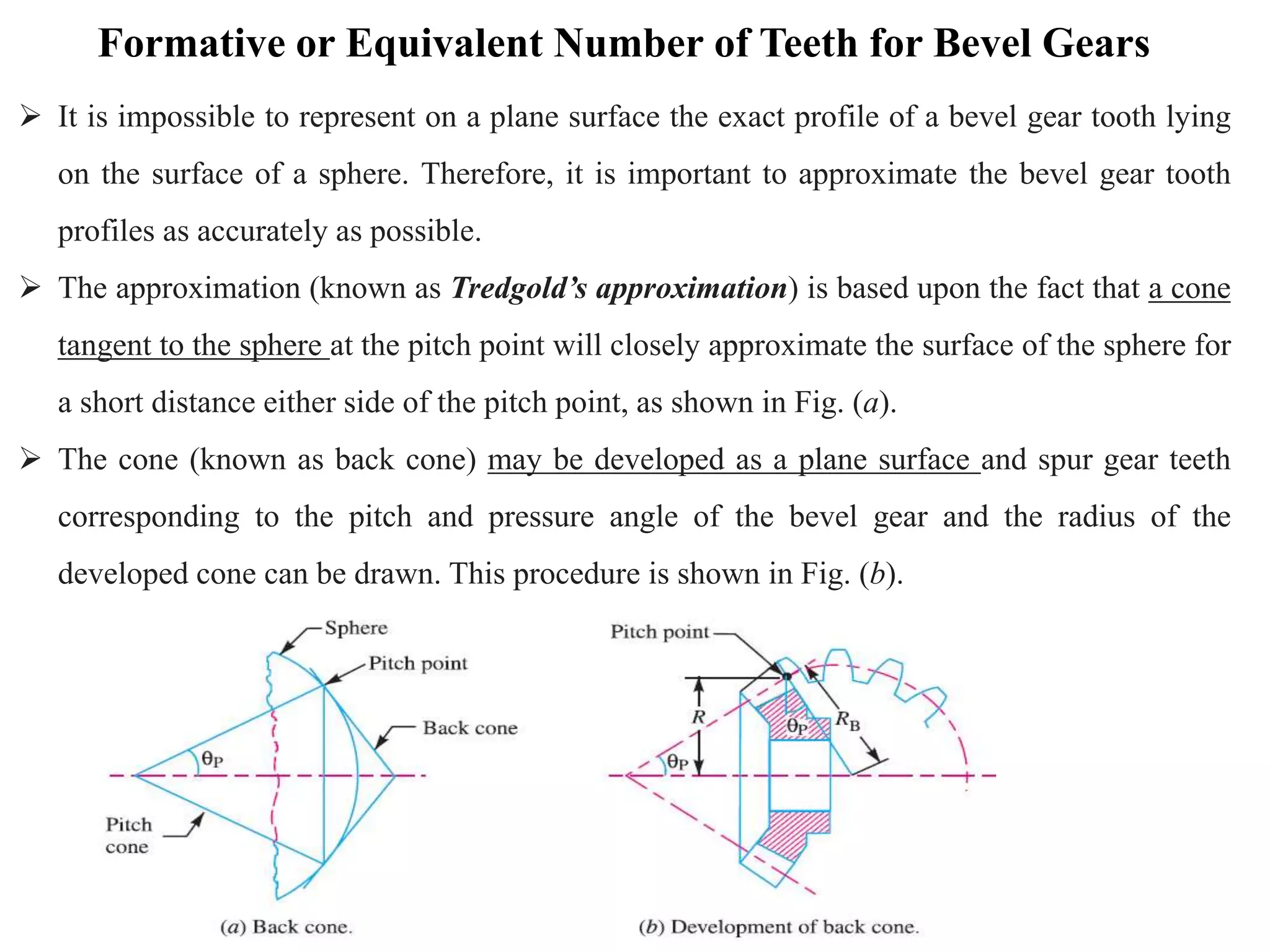 Formative or Equivalent Number of Teeth for Bevel Gears
 It is impossible to represent on a plane surface the exact profile of a bevel gear tooth lying
on the surface of a sphere. Therefore, it is important to approximate the bevel gear tooth
profiles as accurately as possible.
 The approximation (known as Tredgold’s approximation) is based upon the fact that a cone
tangent to the sphere at the pitch point will closely approximate the surface of the sphere for
a short distance either side of the pitch point, as shown in Fig. (a).
 The cone (known as back cone) may be developed as a plane surface and spur gear teeth
corresponding to the pitch and pressure angle of the bevel gear and the radius of the
developed cone can be drawn. This procedure is shown in Fig. (b).
 