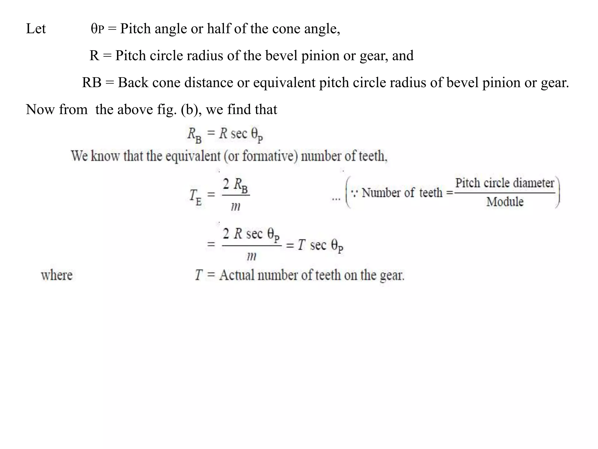 Let θP = Pitch angle or half of the cone angle,
R = Pitch circle radius of the bevel pinion or gear, and
RB = Back cone distance or equivalent pitch circle radius of bevel pinion or gear.
Now from the above fig. (b), we find that
 