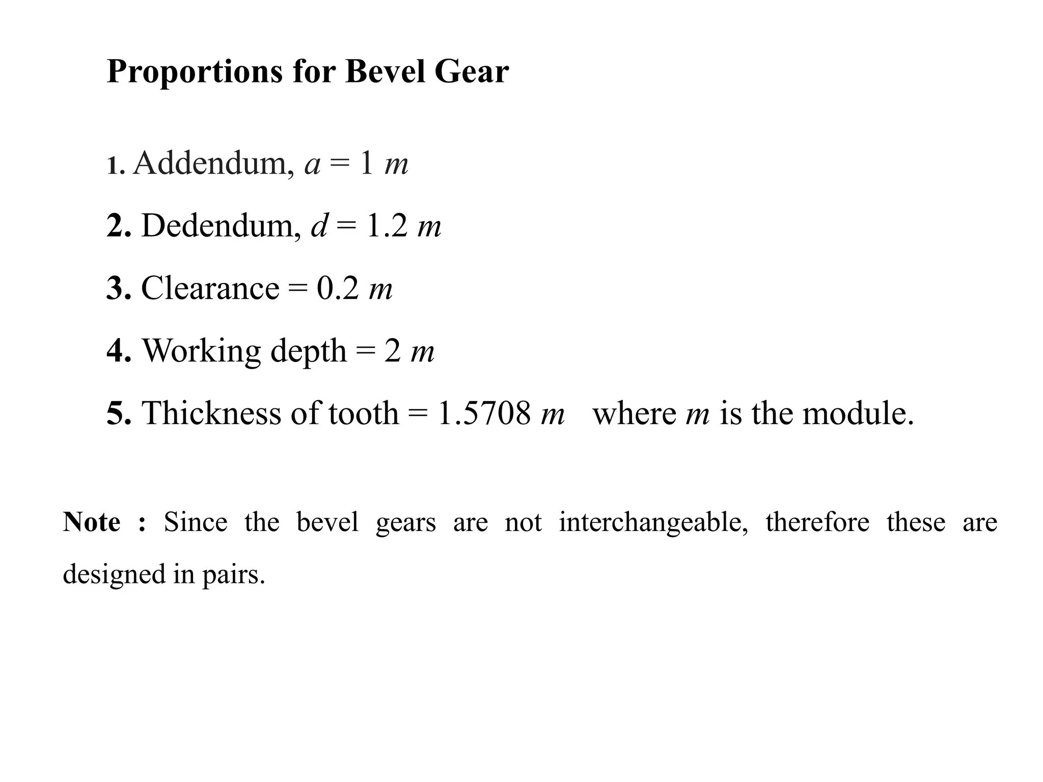 Proportions for Bevel Gear
1. Addendum, a = 1 m
2. Dedendum, d = 1.2 m
3. Clearance = 0.2 m
4. Working depth = 2 m
5. Thickness of tooth = 1.5708 m where m is the module.
Note : Since the bevel gears are not interchangeable, therefore these are
designed in pairs.
 