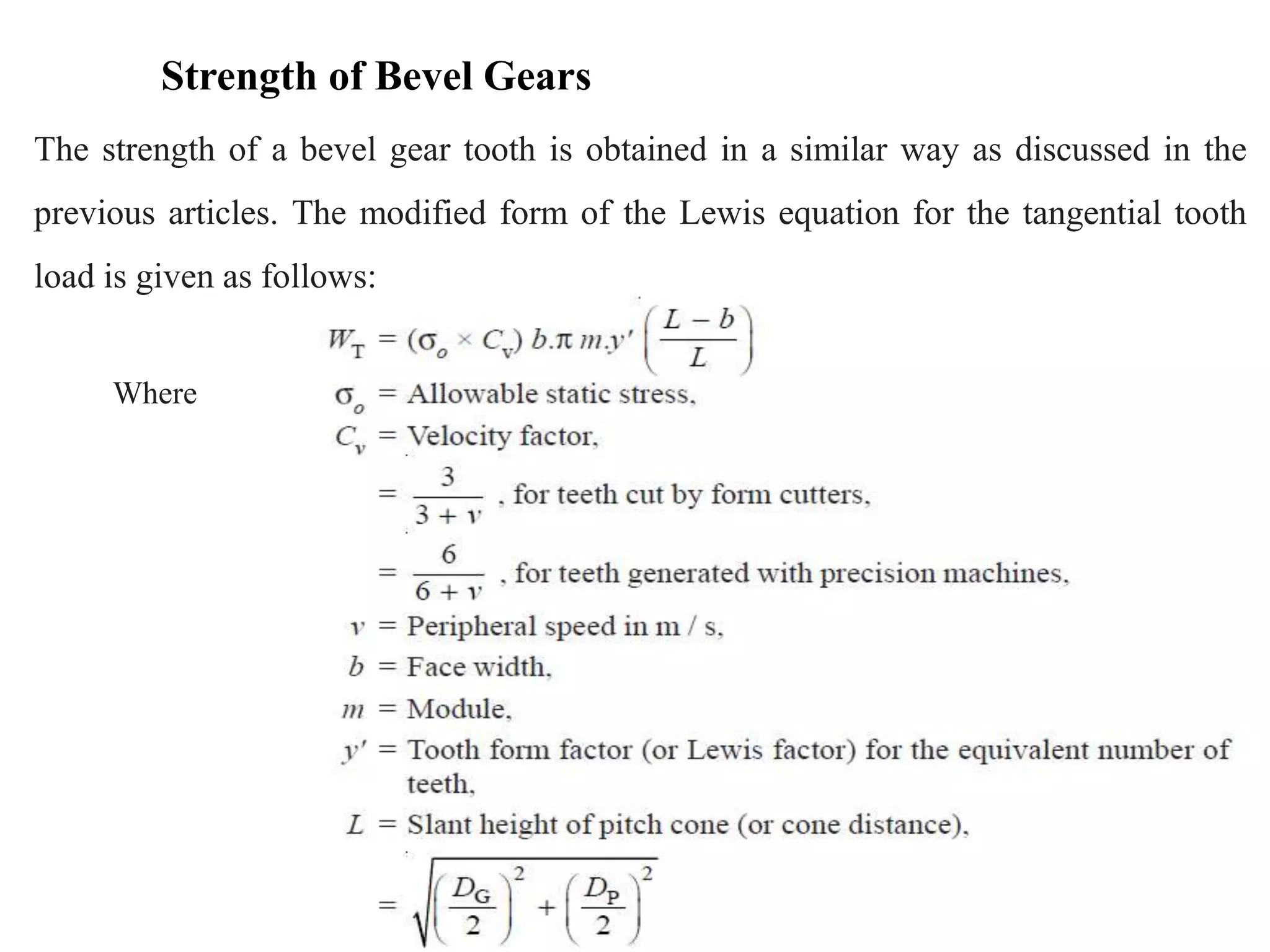 Strength of Bevel Gears
The strength of a bevel gear tooth is obtained in a similar way as discussed in the
previous articles. The modified form of the Lewis equation for the tangential tooth
load is given as follows:
Where
 