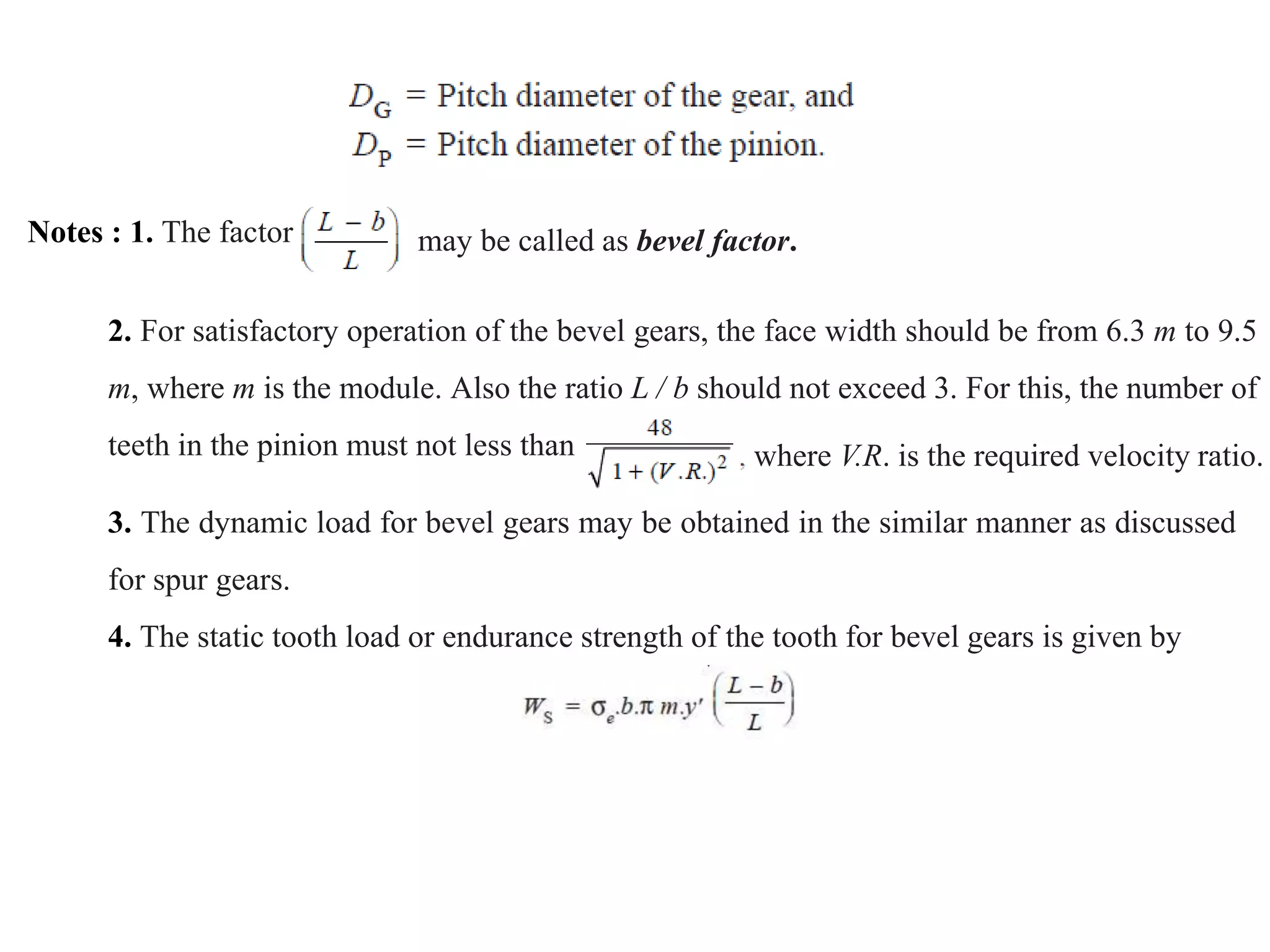 Notes : 1. The factor may be called as bevel factor.
2. For satisfactory operation of the bevel gears, the face width should be from 6.3 m to 9.5
m, where m is the module. Also the ratio L / b should not exceed 3. For this, the number of
teeth in the pinion must not less than where V.R. is the required velocity ratio.
3. The dynamic load for bevel gears may be obtained in the similar manner as discussed
for spur gears.
4. The static tooth load or endurance strength of the tooth for bevel gears is given by
 
