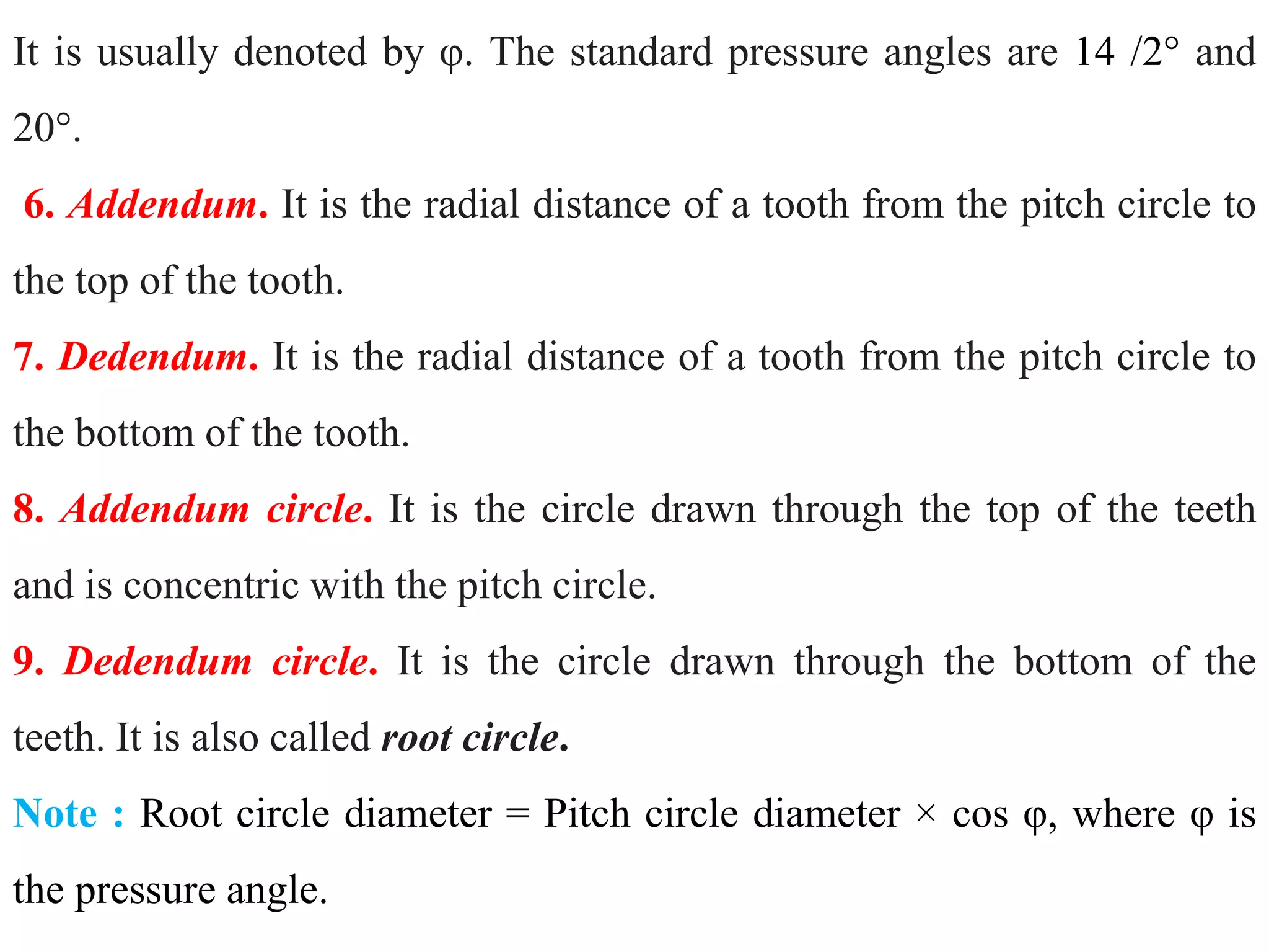 It is usually denoted by φ. The standard pressure angles are 14 /2° and
20°.
6. Addendum. It is the radial distance of a tooth from the pitch circle to
the top of the tooth.
7. Dedendum. It is the radial distance of a tooth from the pitch circle to
the bottom of the tooth.
8. Addendum circle. It is the circle drawn through the top of the teeth
and is concentric with the pitch circle.
9. Dedendum circle. It is the circle drawn through the bottom of the
teeth. It is also called root circle.
Note : Root circle diameter = Pitch circle diameter × cos φ, where φ is
the pressure angle.
 