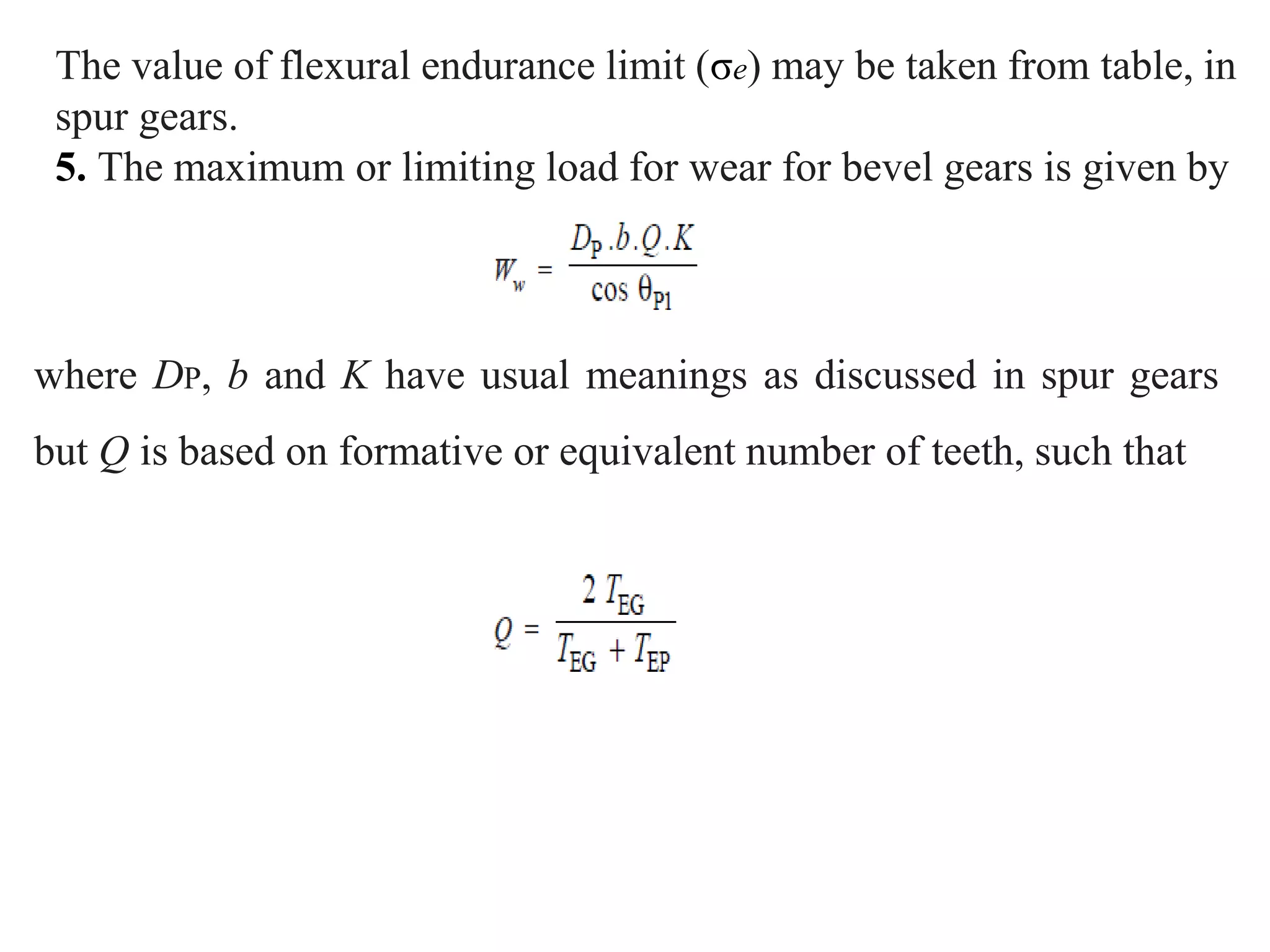 The value of flexural endurance limit (σe) may be taken from table, in
spur gears.
5. The maximum or limiting load for wear for bevel gears is given by
where DP, b and K have usual meanings as discussed in spur gears
but Q is based on formative or equivalent number of teeth, such that
 