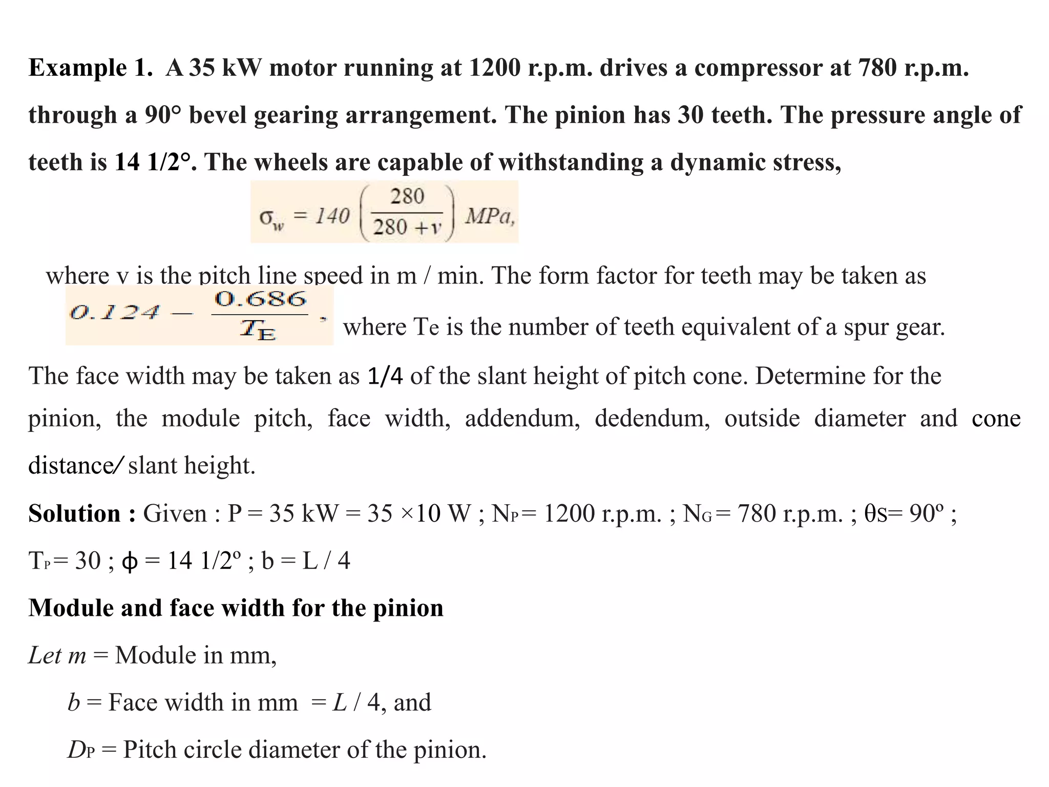 Example 1. A 35 kW motor running at 1200 r.p.m. drives a compressor at 780 r.p.m.
through a 90° bevel gearing arrangement. The pinion has 30 teeth. The pressure angle of
teeth is 14 1/2°. The wheels are capable of withstanding a dynamic stress,
where v is the pitch line speed in m / min. The form factor for teeth may be taken as
where Te is the number of teeth equivalent of a spur gear.
The face width may be taken as 1/4 of the slant height of pitch cone. Determine for the
pinion, the module pitch, face width, addendum, dedendum, outside diameter and cone
distance/ slant height.
Solution : Given : P = 35 kW = 35 ×10 W ; NP = 1200 r.p.m. ; NG = 780 r.p.m. ; θS= 90º ;
TP = 30 ; φ = 14 1/2º ; b = L / 4
Module and face width for the pinion
Let m = Module in mm,
b = Face width in mm = L / 4, and
DP = Pitch circle diameter of the pinion.
 