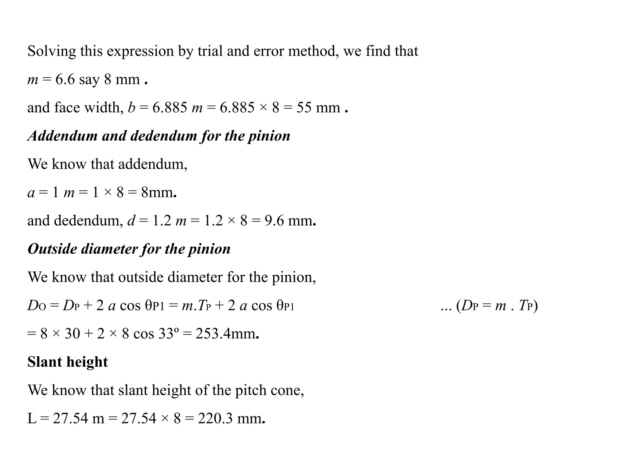 Solving this expression by trial and error method, we find that
m = 6.6 say 8 mm .
and face width, b = 6.885 m = 6.885 × 8 = 55 mm .
Addendum and dedendum for the pinion
We know that addendum,
a = 1 m = 1 × 8 = 8mm.
and dedendum, d = 1.2 m = 1.2 × 8 = 9.6 mm.
Outside diameter for the pinion
We know that outside diameter for the pinion,
DO = DP + 2 a cos θP1 = m.TP + 2 a cos θP1 ... (DP = m . TP)
= 8 × 30 + 2 × 8 cos 33º = 253.4mm.
Slant height
We know that slant height of the pitch cone,
L = 27.54 m = 27.54 × 8 = 220.3 mm.
 