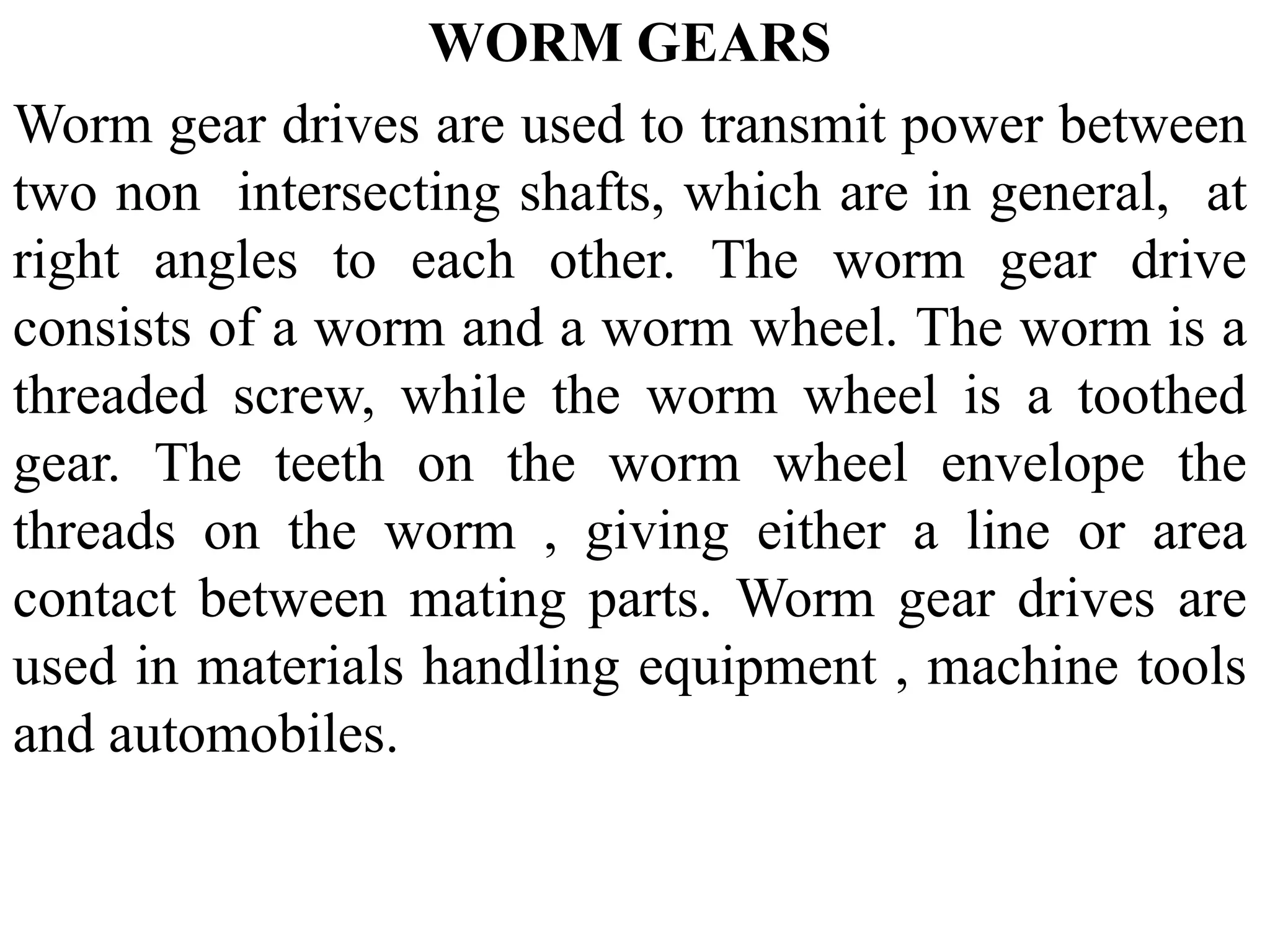 WORM GEARS
Worm gear drives are used to transmit power between
two non intersecting shafts, which are in general, at
right angles to each other. The worm gear drive
consists of a worm and a worm wheel. The worm is a
threaded screw, while the worm wheel is a toothed
gear. The teeth on the worm wheel envelope the
threads on the worm , giving either a line or area
contact between mating parts. Worm gear drives are
used in materials handling equipment , machine tools
and automobiles.
 