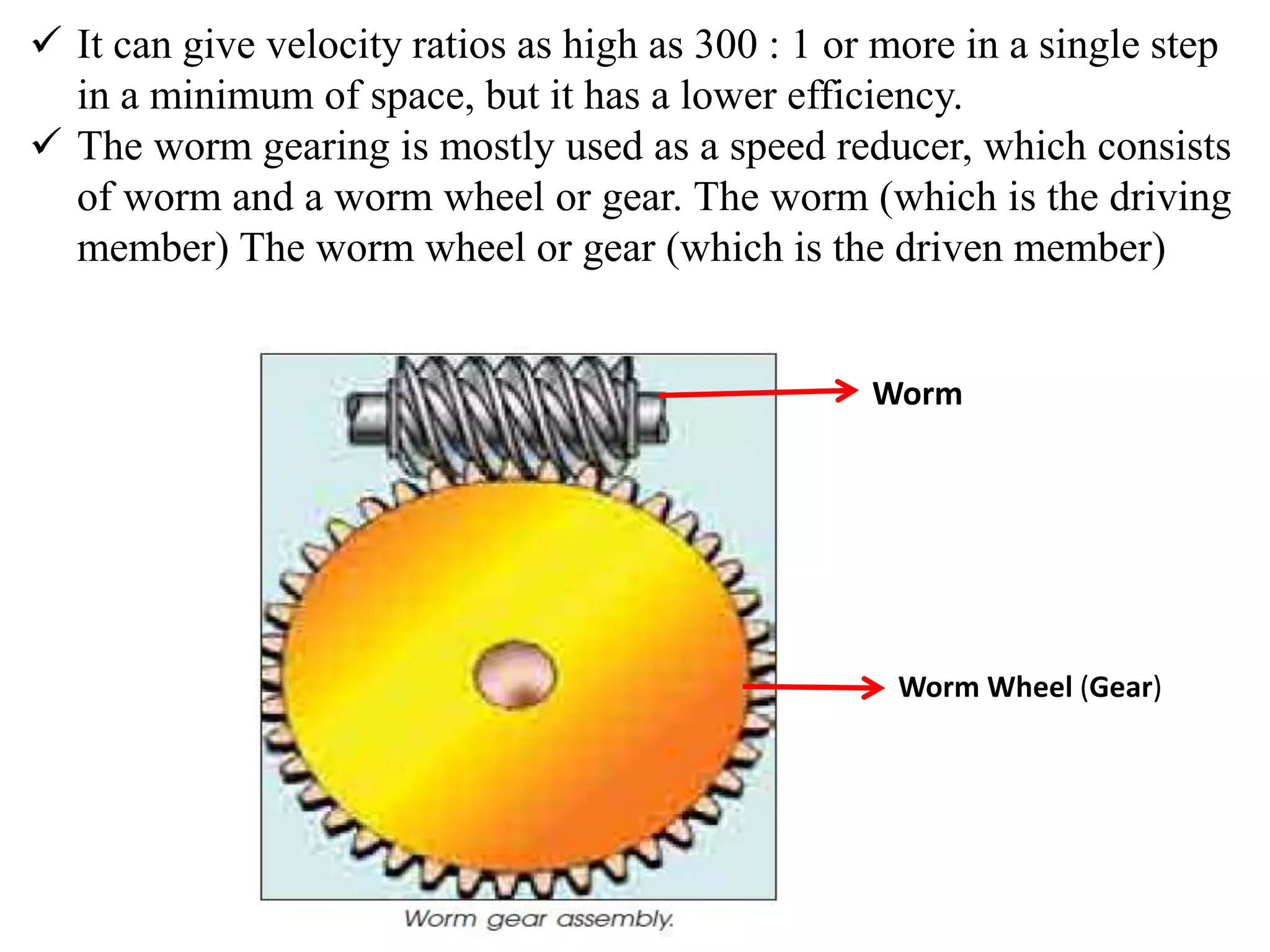  It can give velocity ratios as high as 300 : 1 or more in a single step
in a minimum of space, but it has a lower efficiency.
 The worm gearing is mostly used as a speed reducer, which consists
of worm and a worm wheel or gear. The worm (which is the driving
member) The worm wheel or gear (which is the driven member)
Worm
Worm Wheel (Gear)
 