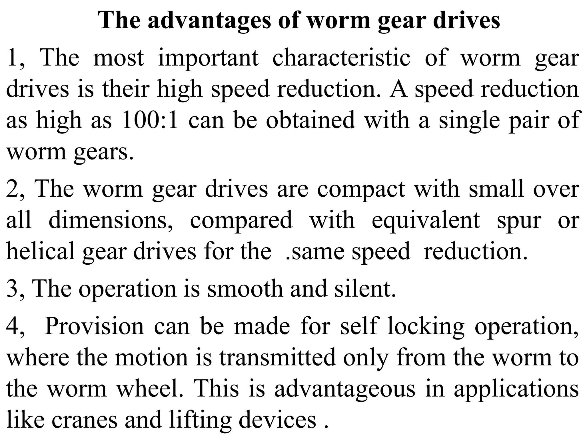 The advantages of worm gear drives
1, The most important characteristic of worm gear
drives is their high speed reduction. A speed reduction
as high as 100:1 can be obtained with a single pair of
worm gears.
2, The worm gear drives are compact with small over
all dimensions, compared with equivalent spur or
helical gear drives for the .same speed reduction.
3, The operation is smooth and silent.
4, Provision can be made for self locking operation,
where the motion is transmitted only from the worm to
the worm wheel. This is advantageous in applications
like cranes and lifting devices .
 