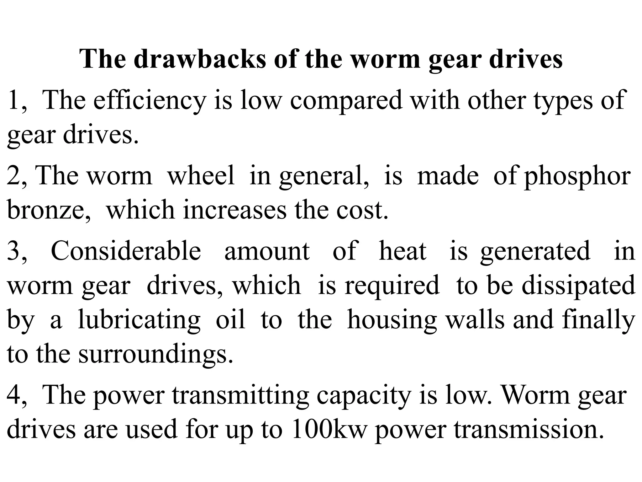 The drawbacks of the worm gear drives
1, The efficiency is low compared with other types of
gear drives.
2, The worm wheel in general, is made of phosphor
bronze, which increases the cost.
3, Considerable amount of heat is generated in
worm gear drives, which is required to be dissipated
by a lubricating oil to the housing walls and finally
to the surroundings.
4, The power transmitting capacity is low. Worm gear
drives are used for up to 100kw power transmission.
 