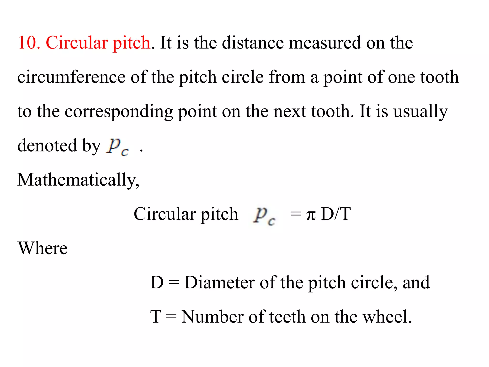 10. Circular pitch. It is the distance measured on the
circumference of the pitch circle from a point of one tooth
to the corresponding point on the next tooth. It is usually
denoted by .
Mathematically,
Circular pitch = π D/T
Where
D = Diameter of the pitch circle, and
T = Number of teeth on the wheel.
 