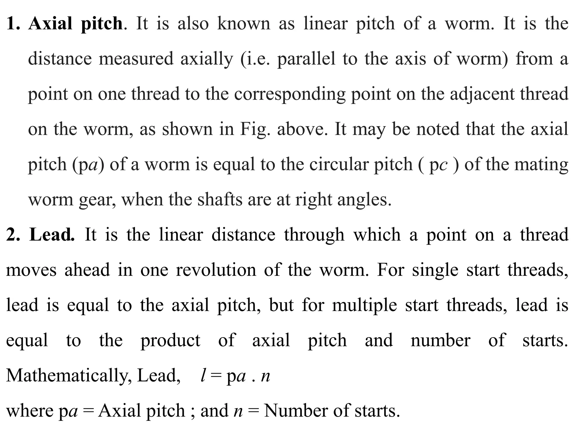 1. Axial pitch. It is also known as linear pitch of a worm. It is the
distance measured axially (i.e. parallel to the axis of worm) from a
point on one thread to the corresponding point on the adjacent thread
on the worm, as shown in Fig. above. It may be noted that the axial
pitch (pa) of a worm is equal to the circular pitch ( pc ) of the mating
worm gear, when the shafts are at right angles.
2. Lead. It is the linear distance through which a point on a thread
moves ahead in one revolution of the worm. For single start threads,
lead is equal to the axial pitch, but for multiple start threads, lead is
equal to the product of axial pitch and number of starts.
Mathematically, Lead, l = pa . n
where pa = Axial pitch ; and n = Number of starts.
 