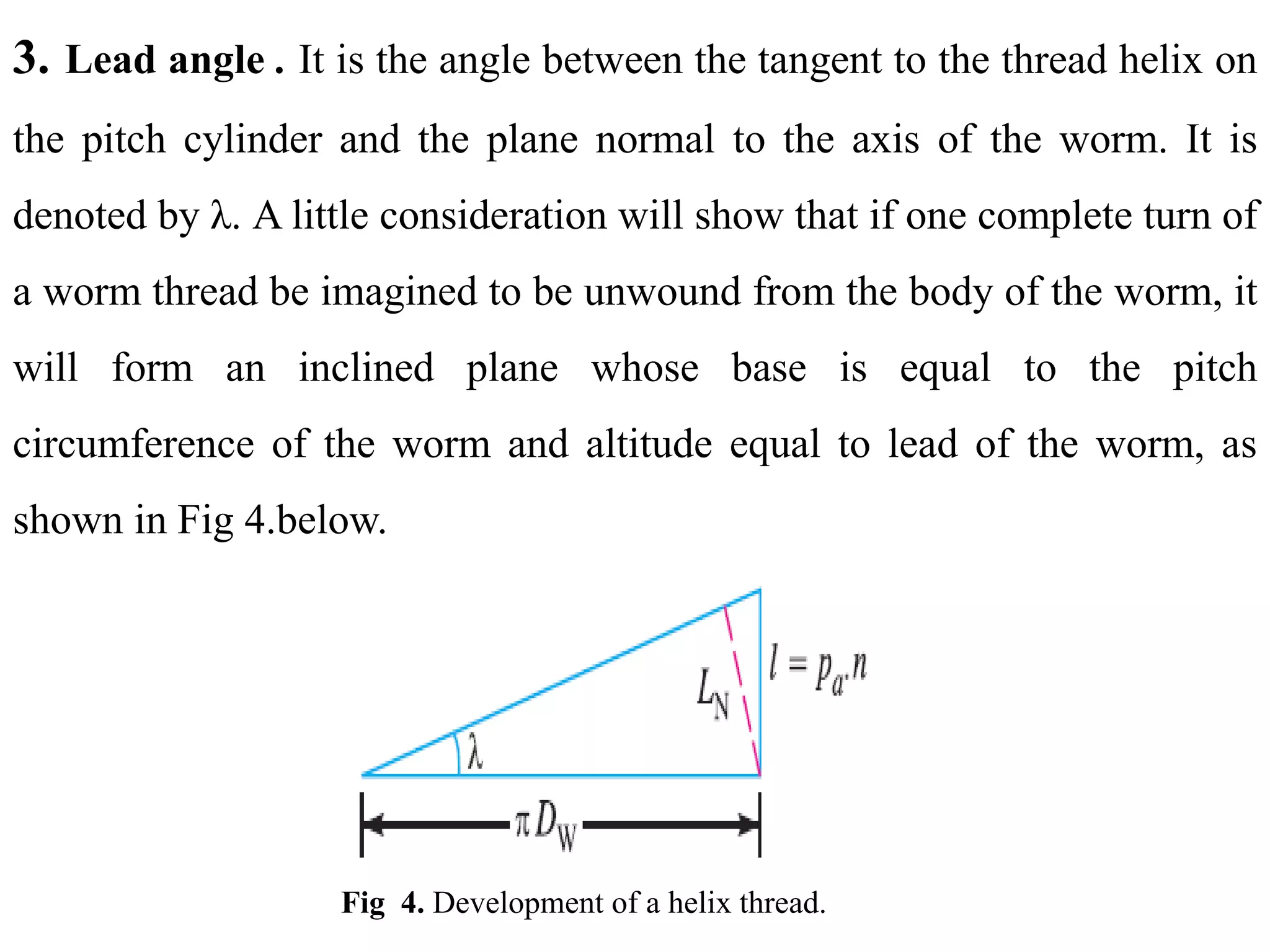 3. Lead angle . It is the angle between the tangent to the thread helix on
the pitch cylinder and the plane normal to the axis of the worm. It is
denoted by λ. A little consideration will show that if one complete turn of
a worm thread be imagined to be unwound from the body of the worm, it
will form an inclined plane whose base is equal to the pitch
circumference of the worm and altitude equal to lead of the worm, as
shown in Fig 4.below.
Fig 4. Development of a helix thread.
 