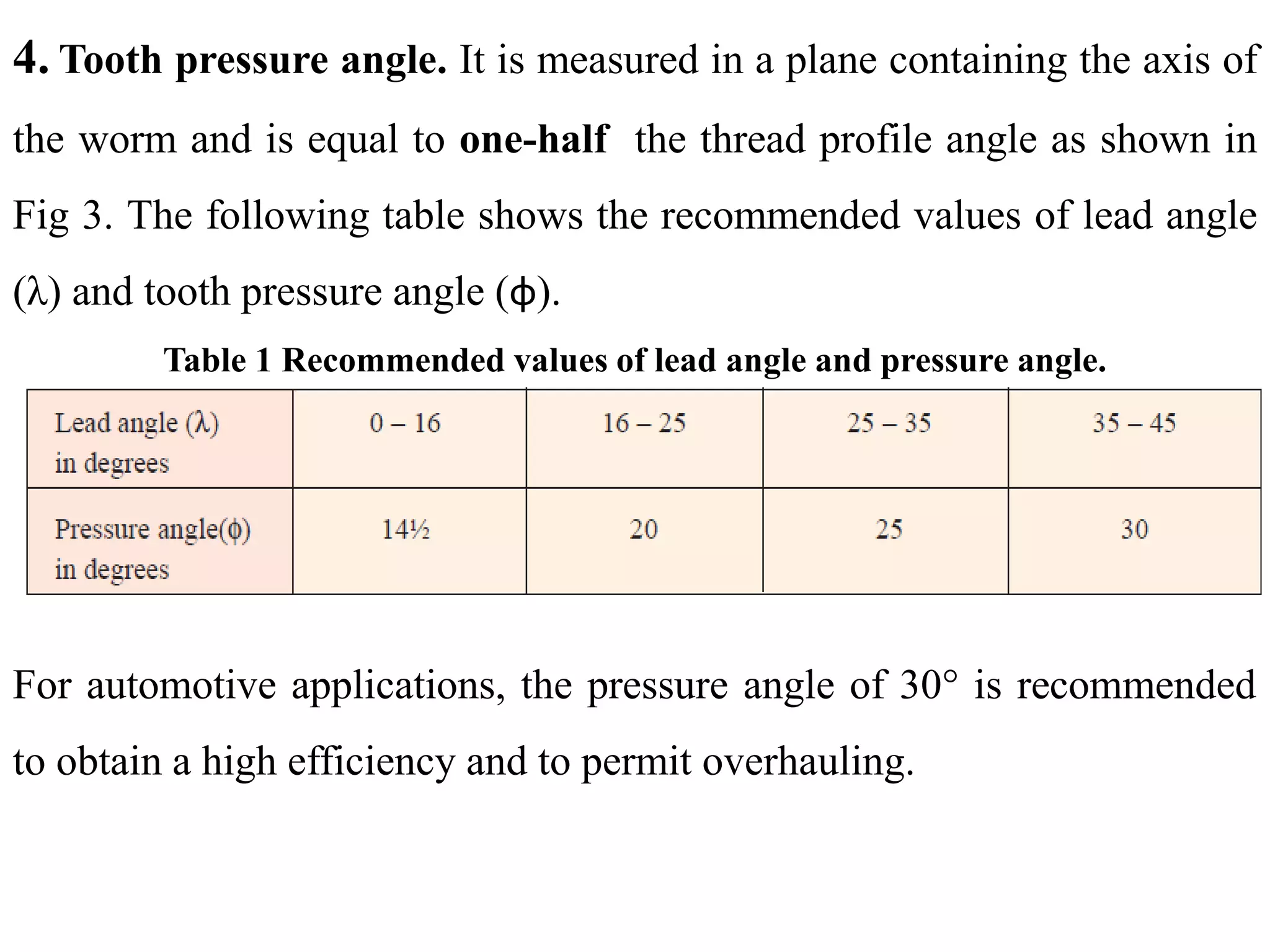 4. Tooth pressure angle. It is measured in a plane containing the axis of
the worm and is equal to one-half the thread profile angle as shown in
Fig 3. The following table shows the recommended values of lead angle
(λ) and tooth pressure angle (φ).
Table 1 Recommended values of lead angle and pressure angle.
For automotive applications, the pressure angle of 30° is recommended
to obtain a high efficiency and to permit overhauling.
 