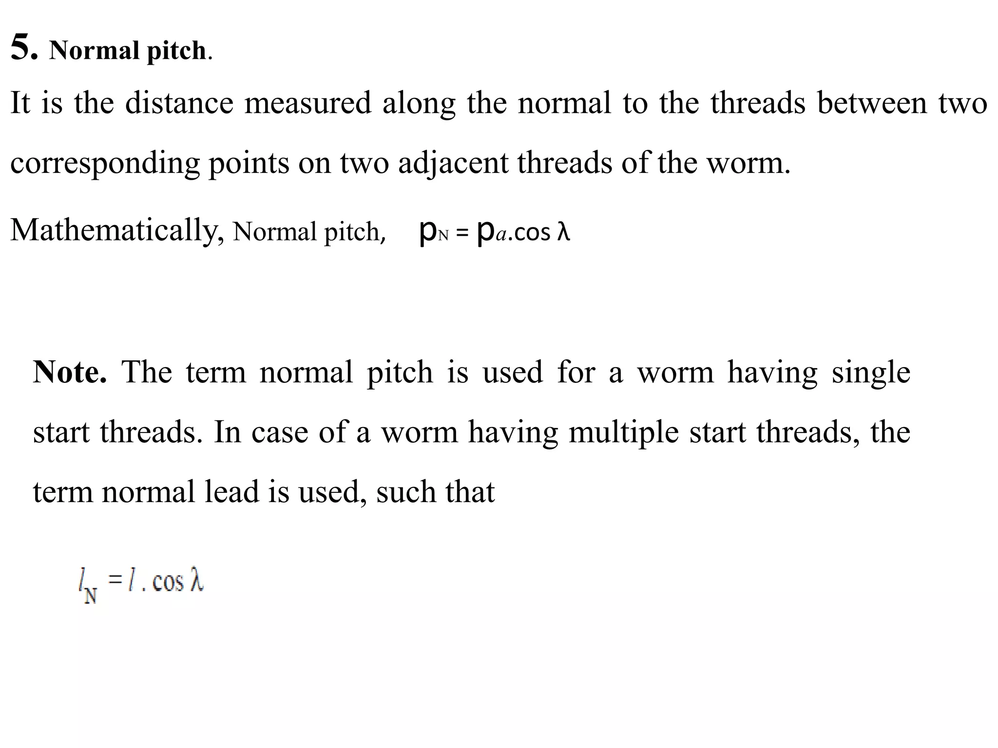 5. Normal pitch.
It is the distance measured along the normal to the threads between two
corresponding points on two adjacent threads of the worm.
Mathematically, Normal pitch, pN = pa.cos λ
Note. The term normal pitch is used for a worm having single
start threads. In case of a worm having multiple start threads, the
term normal lead is used, such that
 