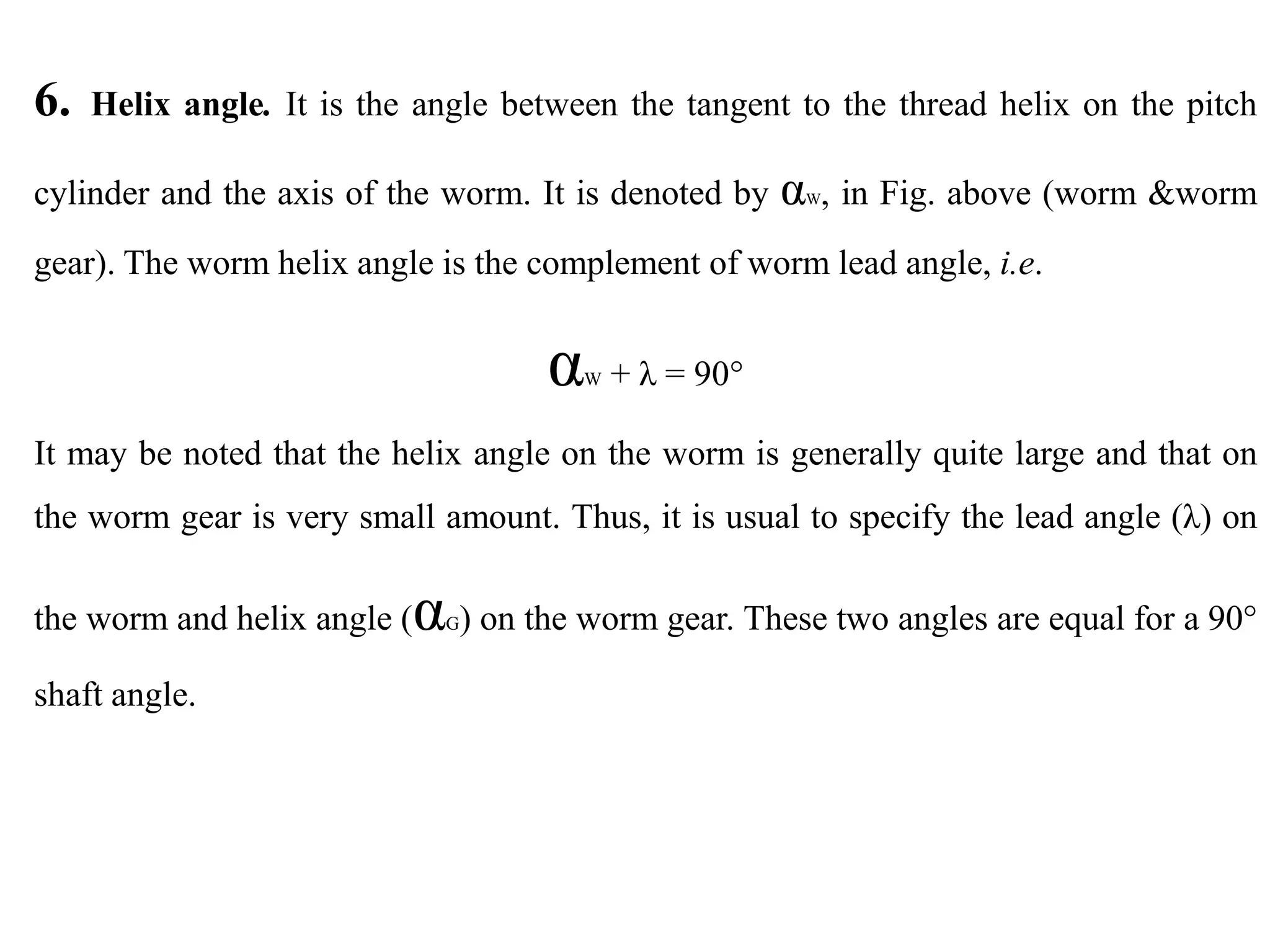 6. Helix angle. It is the angle between the tangent to the thread helix on the pitch
cylinder and the axis of the worm. It is denoted by αW, in Fig. above (worm &worm
gear). The worm helix angle is the complement of worm lead angle, i.e.
αW + λ = 90°
It may be noted that the helix angle on the worm is generally quite large and that on
the worm gear is very small amount. Thus, it is usual to specify the lead angle (λ) on
the worm and helix angle (αG) on the worm gear. These two angles are equal for a 90°
shaft angle.
 