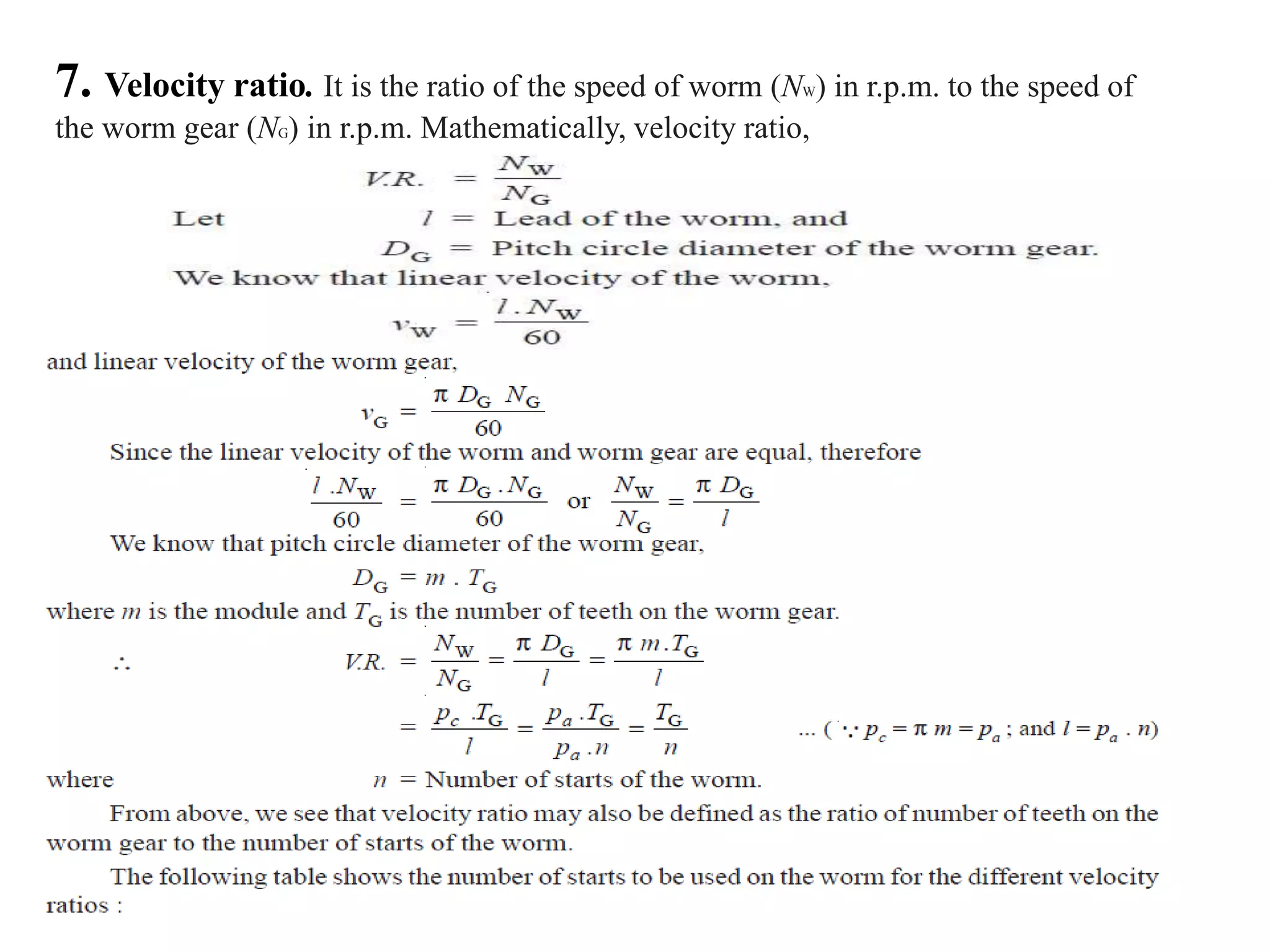 7. Velocity ratio. It is the ratio of the speed of worm (NW) in r.p.m. to the speed of
the worm gear (NG) in r.p.m. Mathematically, velocity ratio,
 