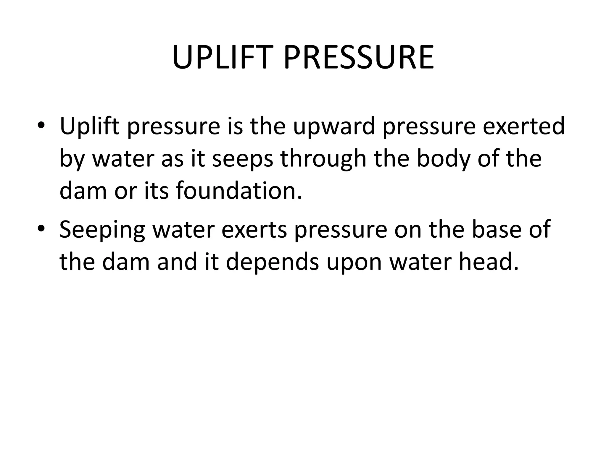 UPLIFT PRESSURE
• Uplift pressure is the upward pressure exerted
by water as it seeps through the body of the
dam or its foundation.
• Seeping water exerts pressure on the base of
the dam and it depends upon water head.
 