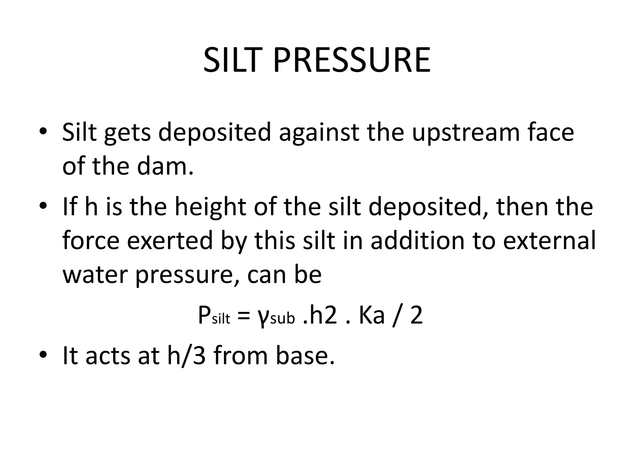 SILT PRESSURE
• Silt gets deposited against the upstream face
of the dam.
• If h is the height of the silt deposited, then the
force exerted by this silt in addition to external
water pressure, can be
Psilt = γsub .h2 . Ka / 2
• It acts at h/3 from base.
 