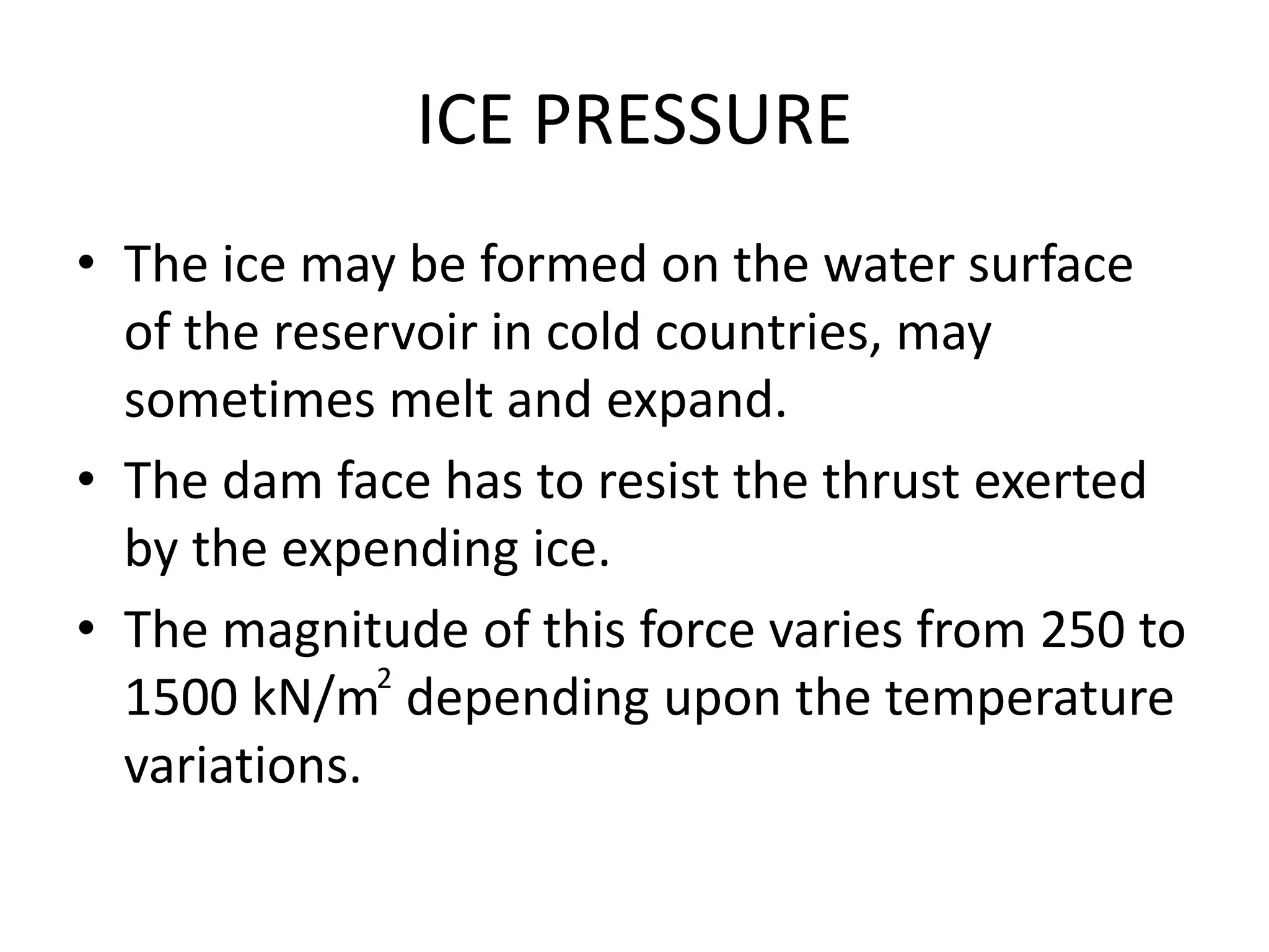 ICE PRESSURE
• The ice may be formed on the water surface
of the reservoir in cold countries, may
sometimes melt and expand.
• The dam face has to resist the thrust exerted
by the expending ice.
• The magnitude of this force varies from 250 to
1500 kN/m depending upon the temperature
variations.
2
 