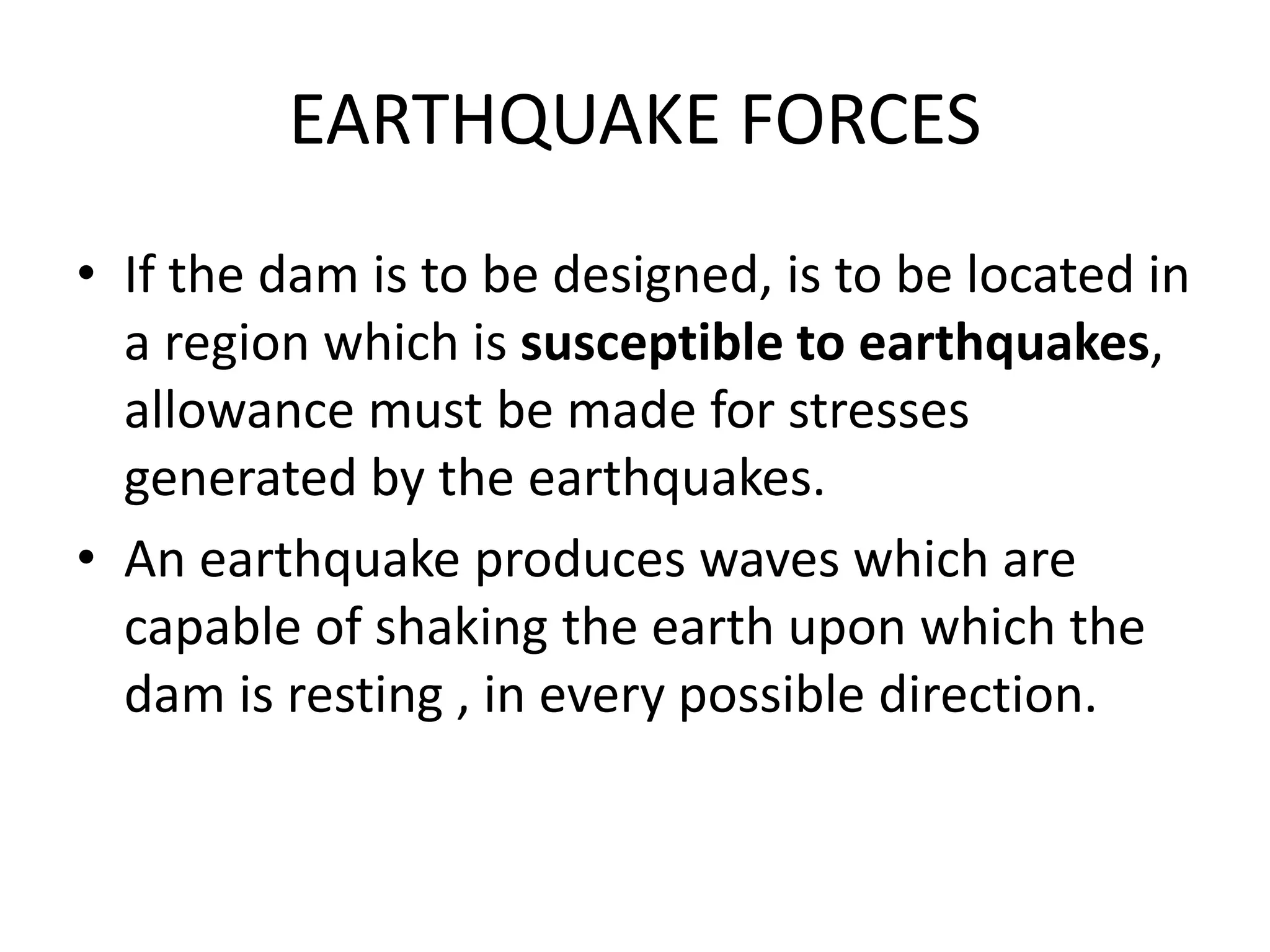 EARTHQUAKE FORCES
• If the dam is to be designed, is to be located in
a region which is susceptible to earthquakes,
allowance must be made for stresses
generated by the earthquakes.
• An earthquake produces waves which are
capable of shaking the earth upon which the
dam is resting , in every possible direction.
 