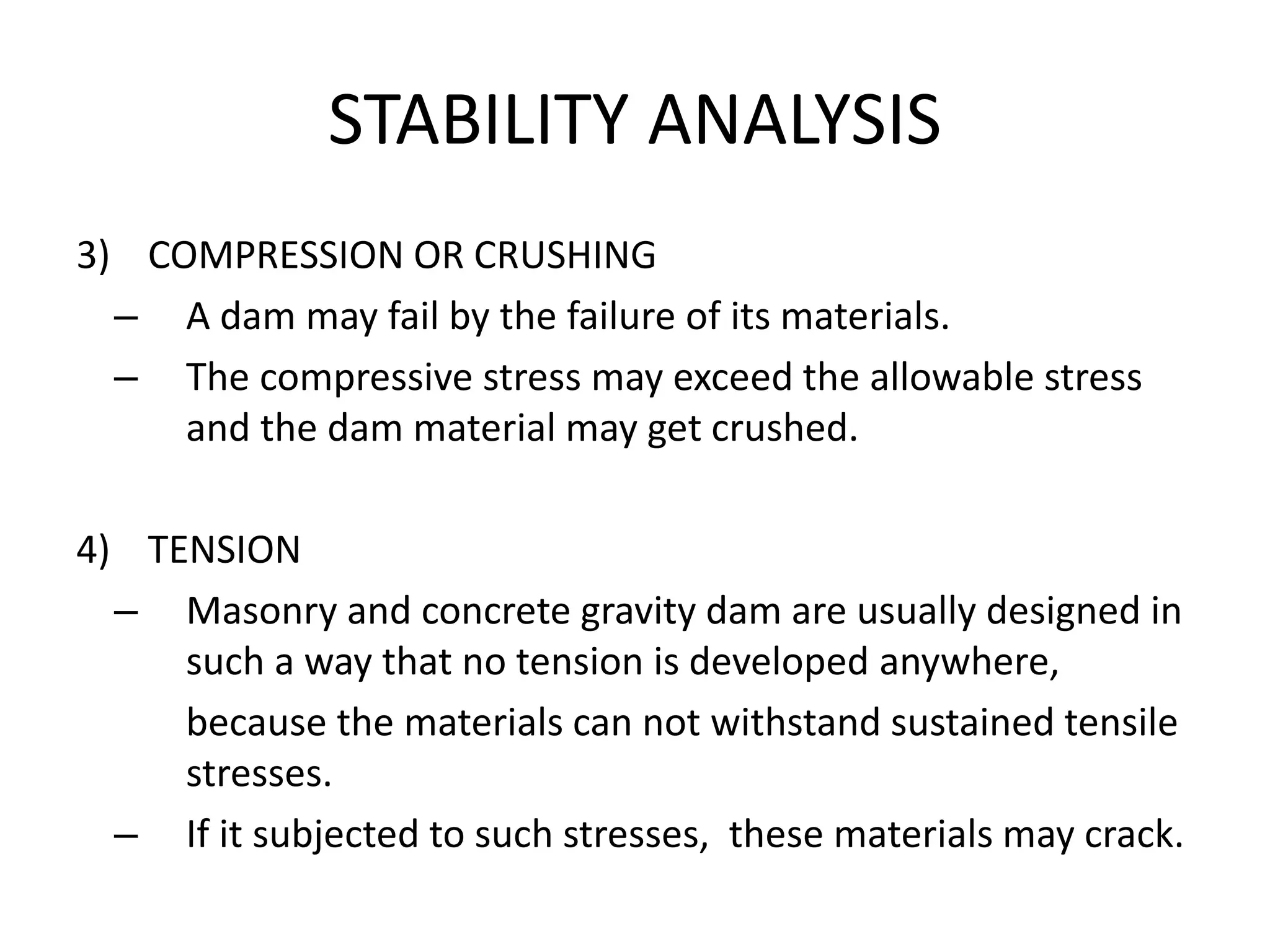 STABILITY ANALYSIS
3) COMPRESSION OR CRUSHING
– A dam may fail by the failure of its materials.
– The compressive stress may exceed the allowable stress
and the dam material may get crushed.
4) TENSION
– Masonry and concrete gravity dam are usually designed in
such a way that no tension is developed anywhere,
because the materials can not withstand sustained tensile
stresses.
– If it subjected to such stresses, these materials may crack.
 