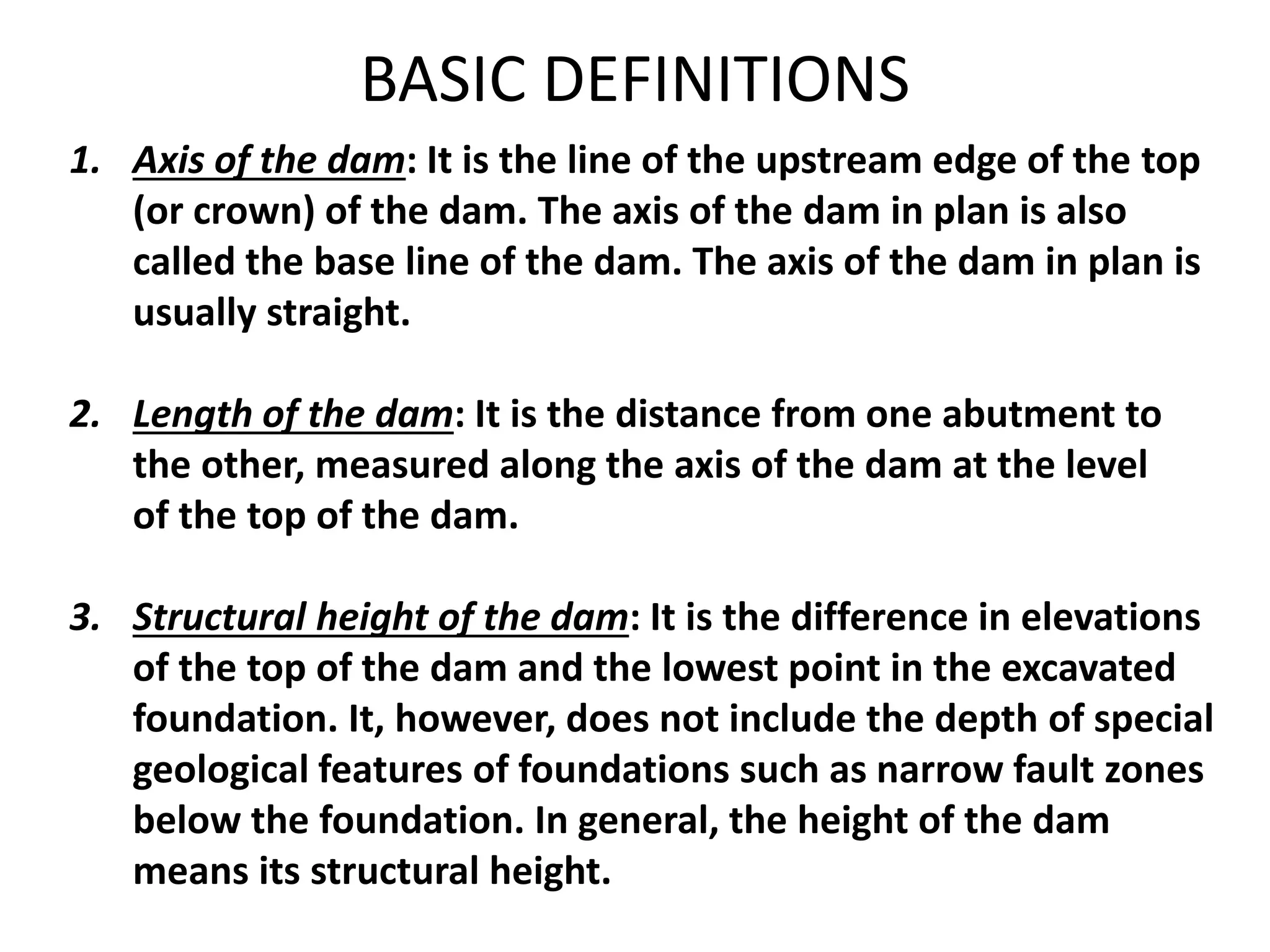 1. Axis of the dam: It is the line of the upstream edge of the top
(or crown) of the dam. The axis of the dam in plan is also
called the base line of the dam. The axis of the dam in plan is
usually straight.
2. Length of the dam: It is the distance from one abutment to
the other, measured along the axis of the dam at the level
of the top of the dam.
3. Structural height of the dam: It is the difference in elevations
of the top of the dam and the lowest point in the excavated
foundation. It, however, does not include the depth of special
geological features of foundations such as narrow fault zones
below the foundation. In general, the height of the dam
means its structural height.
BASIC DEFINITIONS
 
