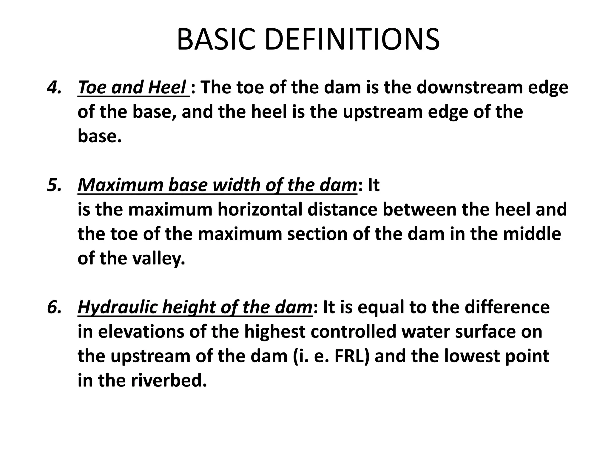 4. Toe and Heel : The toe of the dam is the downstream edge
of the base, and the heel is the upstream edge of the
base.
5. Maximum base width of the dam: It
is the maximum horizontal distance between the heel and
the toe of the maximum section of the dam in the middle
of the valley.
6. Hydraulic height of the dam: It is equal to the difference
in elevations of the highest controlled water surface on
the upstream of the dam (i. e. FRL) and the lowest point
in the riverbed.
BASIC DEFINITIONS
 