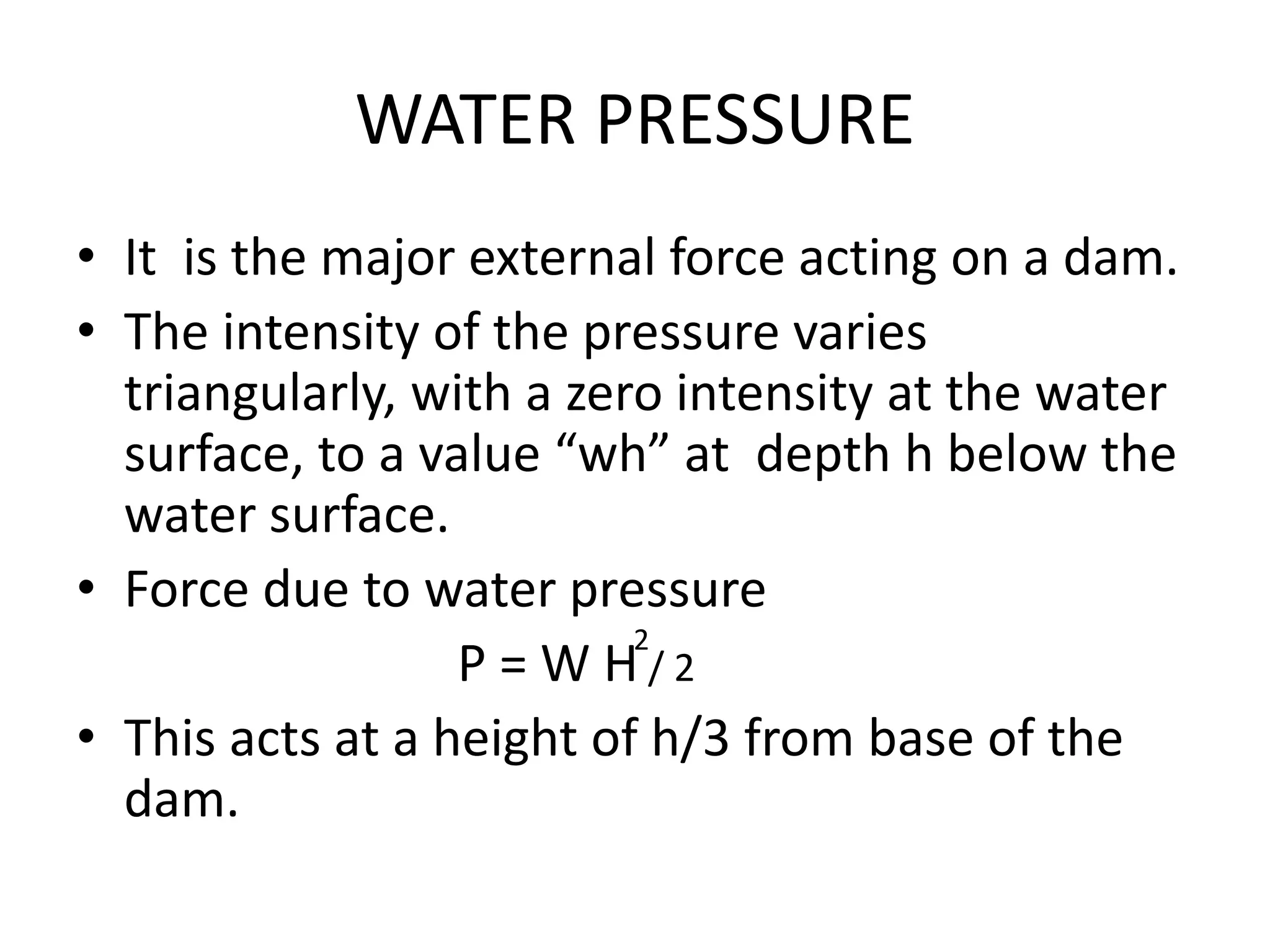 WATER PRESSURE
• It is the major external force acting on a dam.
• The intensity of the pressure varies
triangularly, with a zero intensity at the water
surface, to a value “wh” at depth h below the
water surface.
• Force due to water pressure
P = W H / 2
• This acts at a height of h/3 from base of the
dam.
2
 