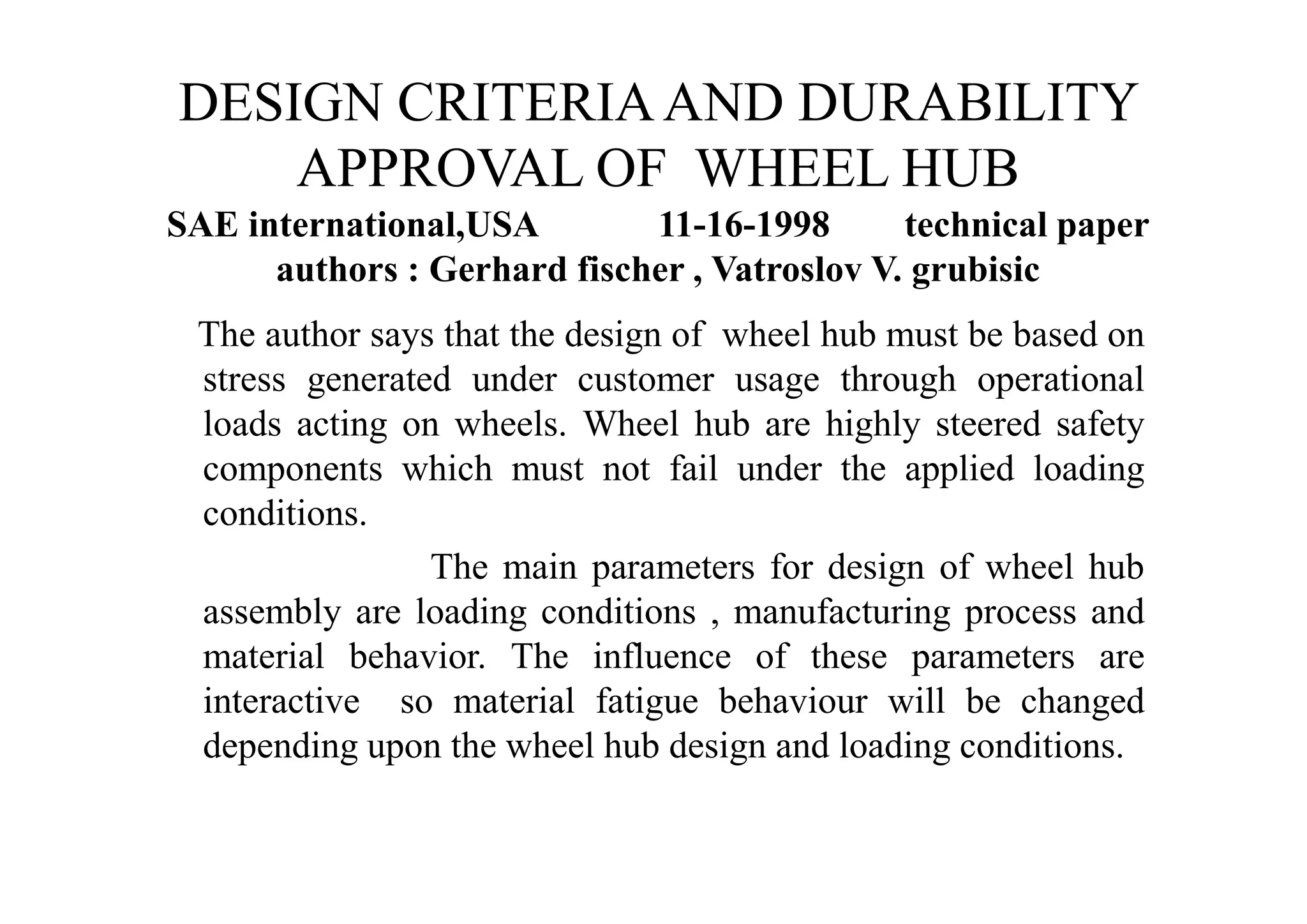 DESIGN CRITERIA AND DURABILITY
    APPROVAL OF WHEEL HUB
SAE international,USA        11-16-1998       technical paper
      authors : Gerhard fischer , Vatroslov V. grubisic
 The author says that the design of wheel hub must be based on
 stress generated under customer usage through operational
 loads acting on wheels. Wheel hub are highly steered safety
 components which must not fail under the applied loading
 conditions.
                The main parameters for design of wheel hub
 assembly are loading conditions , manufacturing process and
 material behavior. The influence of these parameters are
 interactive so material fatigue behaviour will be changed
 depending upon the wheel hub design and loading conditions.
 
