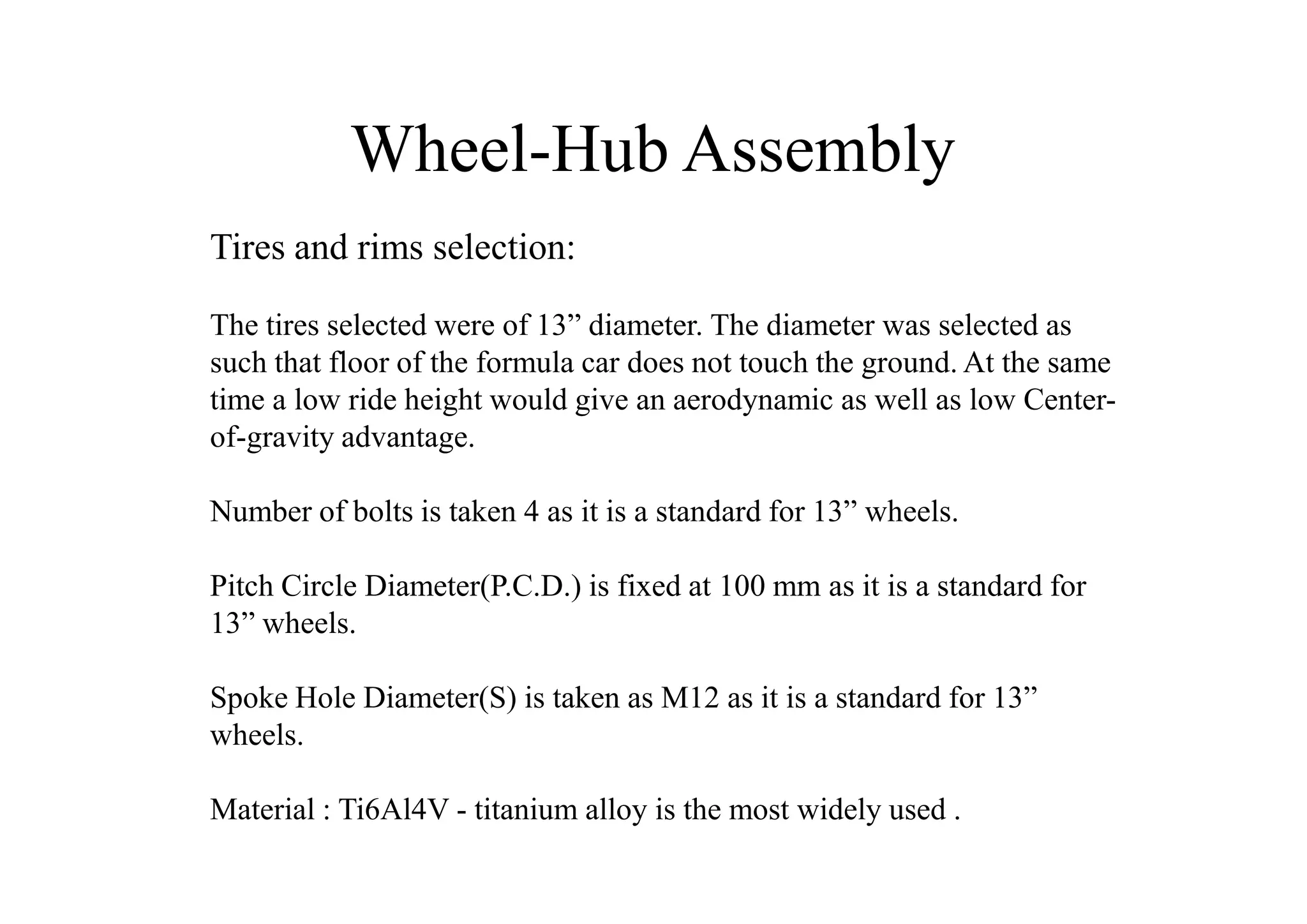 Wheel-Hub Assembly
Tires and rims selection:

The tires selected were of 13” diameter. The diameter was selected as
such that floor of the formula car does not touch the ground. At the same
time a low ride height would give an aerodynamic as well as low Center-
of-gravity advantage.

Number of bolts is taken 4 as it is a standard for 13” wheels.

Pitch Circle Diameter(P.C.D.) is fixed at 100 mm as it is a standard for
13” wheels.

Spoke Hole Diameter(S) is taken as M12 as it is a standard for 13”
wheels.

Material : Ti6Al4V - titanium alloy is the most widely used .
 
