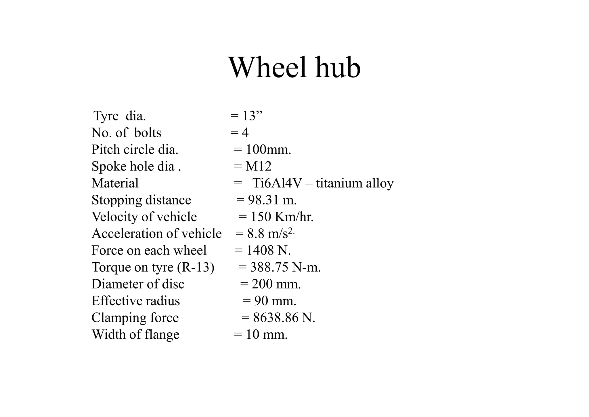 Wheel hub
Tyre dia.                 = 13”
No. of bolts              =4
Pitch circle dia.         = 100mm.
Spoke hole dia .          = M12
Material                  = Ti6Al4V – titanium alloy
Stopping distance          = 98.31 m.
Velocity of vehicle         = 150 Km/hr.
Acceleration of vehicle    = 8.8 m/s2.
Force on each wheel        = 1408 N.
Torque on tyre (R-13)       = 388.75 N-m.
Diameter of disc            = 200 mm.
Effective radius             = 90 mm.
Clamping force              = 8638.86 N.
Width of flange           = 10 mm.
 
