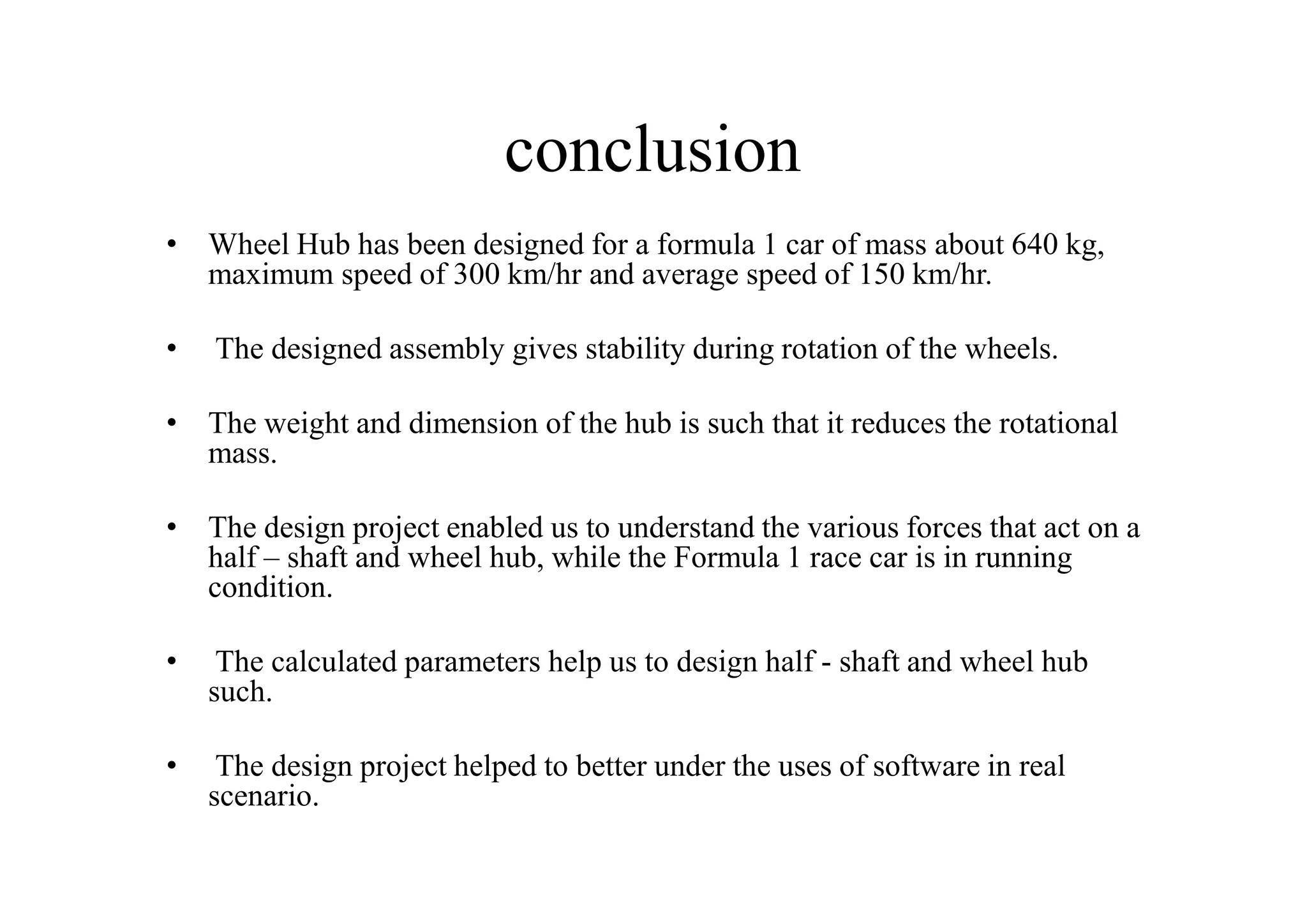 conclusion
• Wheel Hub has been designed for a formula 1 car of mass about 640 kg,
  maximum speed of 300 km/hr and average speed of 150 km/hr.

•   The designed assembly gives stability during rotation of the wheels.

• The weight and dimension of the hub is such that it reduces the rotational
  mass.

• The design project enabled us to understand the various forces that act on a
  half – shaft and wheel hub, while the Formula 1 race car is in running
  condition.

•    The calculated parameters help us to design half - shaft and wheel hub
    such.

•    The design project helped to better under the uses of software in real
    scenario.
 