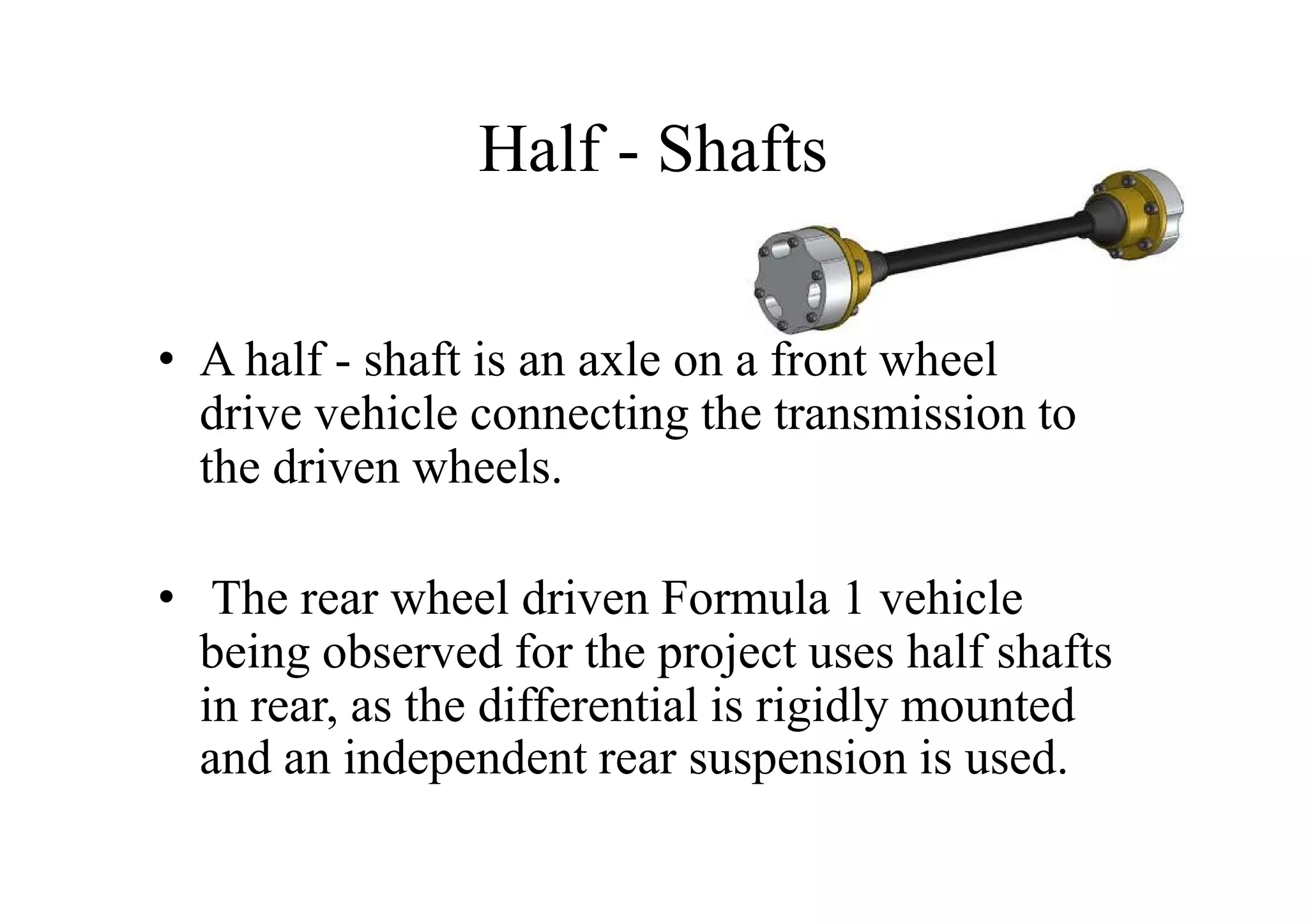 Half - Shafts

• A half - shaft is an axle on a front wheel
  drive vehicle connecting the transmission to
  the driven wheels.

• The rear wheel driven Formula 1 vehicle
  being observed for the project uses half shafts
  in rear, as the differential is rigidly mounted
  and an independent rear suspension is used.
 