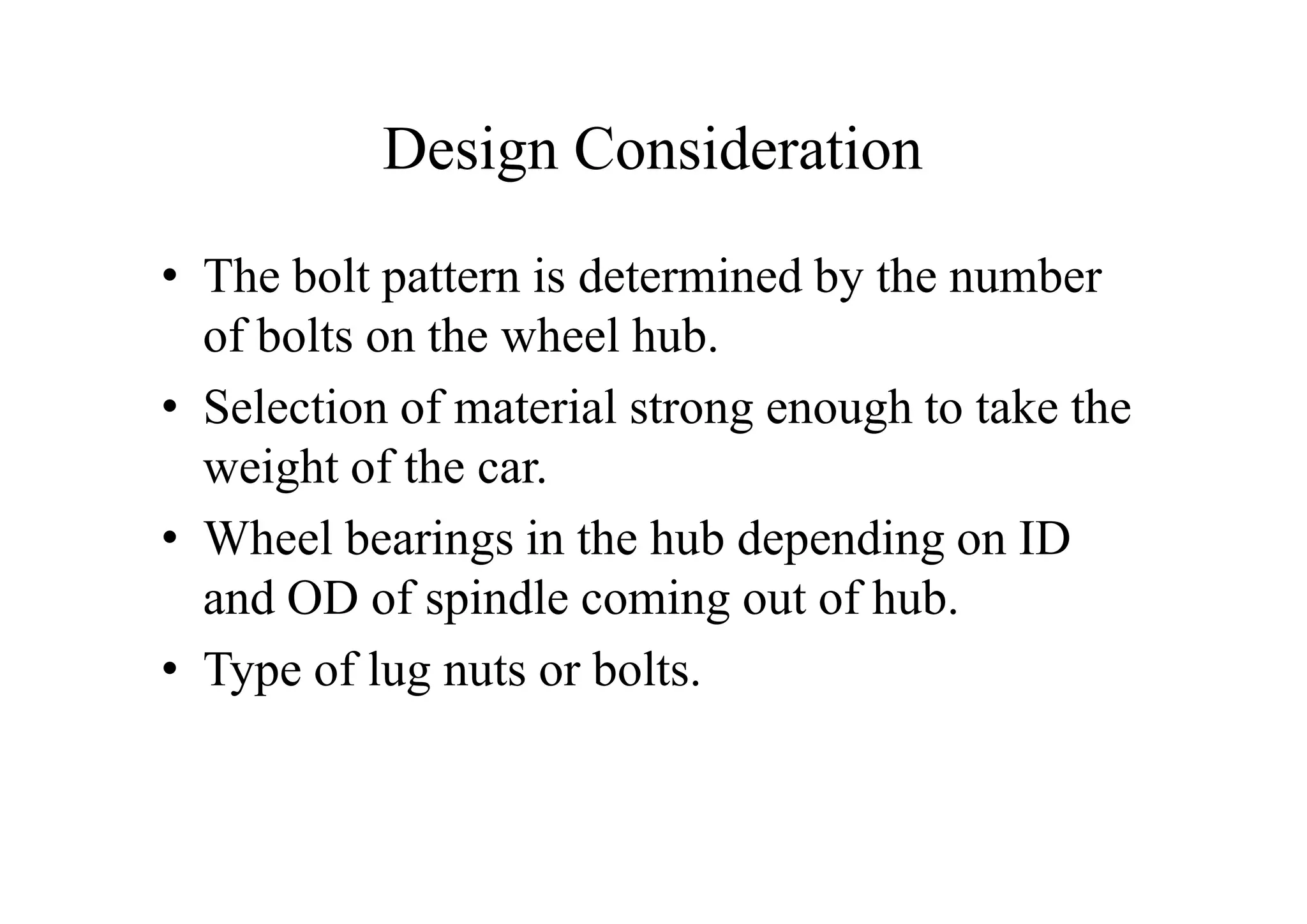 Design Consideration
• The bolt pattern is determined by the number
  of bolts on the wheel hub.
• Selection of material strong enough to take the
  weight of the car.
• Wheel bearings in the hub depending on ID
  and OD of spindle coming out of hub.
• Type of lug nuts or bolts.
 