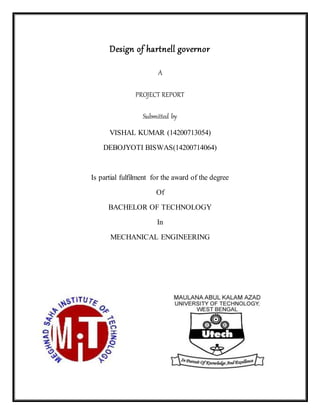 Design of hartnell governor
A
PROJECT REPORT
Submitted by
VISHAL KUMAR (14200713054)
DEBOJYOTI BISWAS(14200714064)
Is partial fulfilment for the award of the degree
Of
BACHELOR OF TECHNOLOGY
In
MECHANICAL ENGINEERING
 