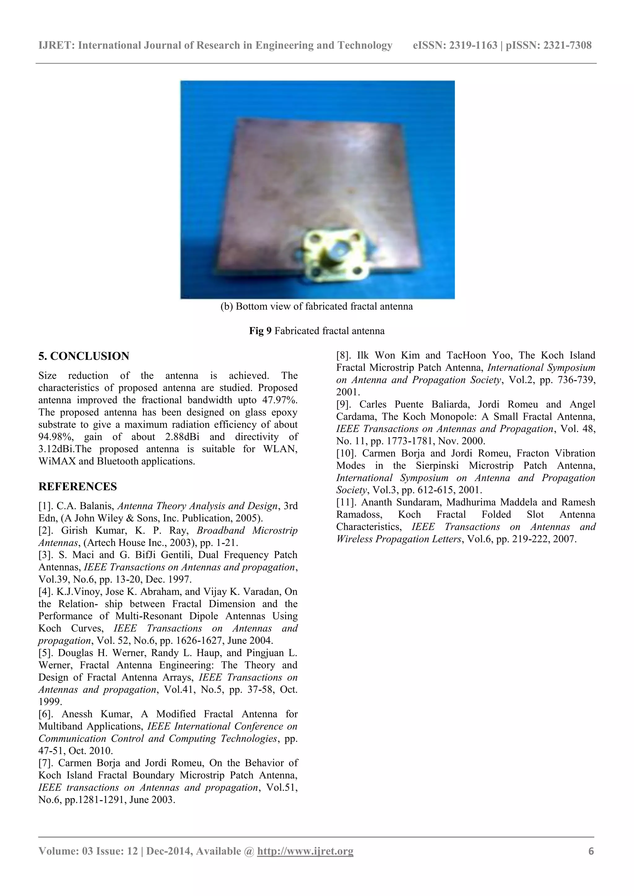 IJRET: International Journal of Research in Engineering and Technology eISSN: 2319-1163 | pISSN: 2321-7308
_______________________________________________________________________________________
Volume: 03 Issue: 12 | Dec-2014, Available @ http://www.ijret.org 6
(b) Bottom view of fabricated fractal antenna
Fig 9 Fabricated fractal antenna
5. CONCLUSION
Size reduction of the antenna is achieved. The
characteristics of proposed antenna are studied. Proposed
antenna improved the fractional bandwidth upto 47.97%.
The proposed antenna has been designed on glass epoxy
substrate to give a maximum radiation efficiency of about
94.98%, gain of about 2.88dBi and directivity of
3.12dBi.The proposed antenna is suitable for WLAN,
WiMAX and Bluetooth applications.
REFERENCES
[1]. C.A. Balanis, Antenna Theory Analysis and Design, 3rd
Edn, (A John Wiley & Sons, Inc. Publication, 2005).
[2]. Girish Kumar, K. P. Ray, Broadband Microstrip
Antennas, (Artech House Inc., 2003), pp. 1-21.
[3]. S. Maci and G. BifJi Gentili, Dual Frequency Patch
Antennas, IEEE Transactions on Antennas and propagation,
Vol.39, No.6, pp. 13-20, Dec. 1997.
[4]. K.J.Vinoy, Jose K. Abraham, and Vijay K. Varadan, On
the Relation- ship between Fractal Dimension and the
Performance of Multi-Resonant Dipole Antennas Using
Koch Curves, IEEE Transactions on Antennas and
propagation, Vol. 52, No.6, pp. 1626-1627, June 2004.
[5]. Douglas H. Werner, Randy L. Haup, and Pingjuan L.
Werner, Fractal Antenna Engineering: The Theory and
Design of Fractal Antenna Arrays, IEEE Transactions on
Antennas and propagation, Vol.41, No.5, pp. 37-58, Oct.
1999.
[6]. Anessh Kumar, A Modified Fractal Antenna for
Multiband Applications, IEEE International Conference on
Communication Control and Computing Technologies, pp.
47-51, Oct. 2010.
[7]. Carmen Borja and Jordi Romeu, On the Behavior of
Koch Island Fractal Boundary Microstrip Patch Antenna,
IEEE transactions on Antennas and propagation, Vol.51,
No.6, pp.1281-1291, June 2003.
[8]. Ilk Won Kim and TacHoon Yoo, The Koch Island
Fractal Microstrip Patch Antenna, International Symposium
on Antenna and Propagation Society, Vol.2, pp. 736-739,
2001.
[9]. Carles Puente Baliarda, Jordi Romeu and Angel
Cardama, The Koch Monopole: A Small Fractal Antenna,
IEEE Transactions on Antennas and Propagation, Vol. 48,
No. 11, pp. 1773-1781, Nov. 2000.
[10]. Carmen Borja and Jordi Romeu, Fracton Vibration
Modes in the Sierpinski Microstrip Patch Antenna,
International Symposium on Antenna and Propagation
Society, Vol.3, pp. 612-615, 2001.
[11]. Ananth Sundaram, Madhurima Maddela and Ramesh
Ramadoss, Koch Fractal Folded Slot Antenna
Characteristics, IEEE Transactions on Antennas and
Wireless Propagation Letters, Vol.6, pp. 219-222, 2007.
 