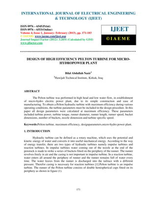 INTERNATIONAL JOURNAL OF ELECTRICAL ENGINEERING
 International Journal of & TECHNOLOGY (IJEET) (IJEET), ISSN 0976 –
                          Electrical Engineering and Technology
  6545(Print), ISSN 0976 – 6553(Online) Volume 4, Issue 1, January- February (2013), © IAEME
ISSN 0976 – 6545(Print)
ISSN 0976 – 6553(Online)
Volume 4, Issue 1, January- February (2013), pp. 171-183
                                                                               IJEET
© IAEME: www.iaeme.com/ijeet.asp
Journal Impact Factor (2012): 3.2031 (Calculated by GISI)                   ©IAEME
www.jifactor.com




    DESIGN OF HIGH EFFICIENCY PELTON TURBINE FOR MICRO-
                     HYDROPOWER PLANT

                                        Bilal Abdullah Nasir1
                            1
                                Hawijah Technical Institute, Kirkuk, Iraq



  ABSTRACT

         The Pelton turbine was performed in high head and low water flow, in establishment
  of micro-hydro electric power plant, due to its simple construction and ease of
  manufacturing. To obtain a Pelton hydraulic turbine with maximum efficiency during various
  operating conditions, the turbine parameters must be included in the design procedure. In this
  paper all design parameters were calculated at maximum efficiency. These parameters
  included turbine power, turbine torque, runner diameter, runner length, runner speed, bucket
  dimensions, number of buckets, nozzle dimension and turbine specific speed.

  Keywords:Pelton turbine, maximum efficiency, designparameters,micro-hydro power plant.

  1. INTRODUCTION

          Hydraulic turbine can be defined as a rotary machine, which uses the potential and
  kinetic energy of water and converts it into useful mechanical energy. According to the way
  of energy transfer, there are two types of hydraulic turbines namely impulse turbines and
  reaction turbines. In impulse turbines water coming out of the nozzle at the end of the
  penstock is made to strike a series of buckets fitted on the periphery of the runner. The runner
  revolves freely in air and the casing is not important in impulse turbine. In a reaction turbine,
  water enters all around the periphery of runner and the runner remains full of water every
  time. The water leaves from the runner is discharged into the tailrace with a different
  pressure. Therefor casing is necessary for reaction turbines [1].Pelton turbine is an impulse
  turbine. The runner of the Pelton turbine consists of double hemispherical cups fitted on its
  periphery as shown in figure (1).




                                                  171
 