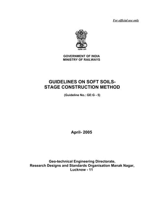 For official use only




                 GOVERNMENT OF INDIA
                 MINISTRY OF RAILWAYS




         GUIDELINES ON SOFT SOILS-
       STAGE CONSTRUCTION METHOD
                  (Guideline No.: GE:G - 5)




                      April- 2005




          Geo-technical Engineering Directorate,
Research Designs and Standards Organisation Manak Nagar,
                     Lucknow - 11
 