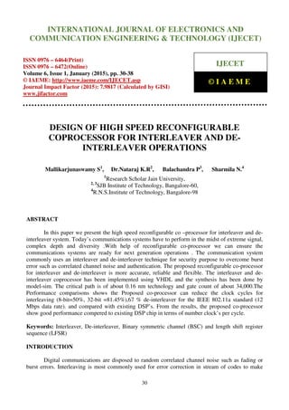 International Journal of Electronics and Communication Engineering & Technology (IJECET), ISSN 0976 –
6464(Print), ISSN 0976 – 6472(Online), Volume 6, Issue 1, January (2015), pp. 30-38 © IAEME
30
DESIGN OF HIGH SPEED RECONFIGURABLE
COPROCESSOR FOR INTERLEAVER AND DE-
INTERLEAVER OPERATIONS
Mallikarjunaswamy S1
, Dr.Nataraj K.R2
, Balachandra P3
, Sharmila N.4
1
Research Scholar Jain University,
2, 3
SJB Institute of Technology, Bangalore-60,
4
R.N.S.Institute of Technology, Bangalore-98
ABSTRACT
In this paper we present the high speed reconfigurable co –processor for interleaver and de-
interleaver system. Today’s communications systems have to perform in the midst of extreme signal,
complex depth and diversity .With help of reconfigurable co-processor we can ensure the
communications systems are ready for next generation operations . The communication system
commonly uses an interleaver and de-interleaver technique for security purpose to overcome burst
error such as correlated channel noise and authentication. The proposed reconfigurable co-processor
for interleaver and de-interleaver is more accurate, reliable and flexible. The interleaver and de-
interleaver coprocessor has been implemented using VHDL and the synthesis has been done by
model-sim. The critical path is of about 0.16 nm technology and gate count of about 34,000.The
Performance comparisons shows the Proposed co-processor can reduce the clock cycles for
interleaving (8-bit=50%, 32-bit =81.45%),67 % de-interleaver for the IEEE 802.11a standard (12
Mbps data rate). and compared with existing DSP’s. From the results, the proposed co-processor
show good performance compered to existing DSP chip in terms of number clock’s per cycle.
Keywords: Interleaver, De-interleaver, Binary symmetric channel (BSC) and length shift register
sequence (LFSR)
INTRODUCTION
Digital communications are disposed to random correlated channel noise such as fading or
burst errors. Interleaving is most commonly used for error correction in stream of codes to make
INTERNATIONAL JOURNAL OF ELECTRONICS AND
COMMUNICATION ENGINEERING & TECHNOLOGY (IJECET)
ISSN 0976 – 6464(Print)
ISSN 0976 – 6472(Online)
Volume 6, Issue 1, January (2015), pp. 30-38
© IAEME: http://www.iaeme.com/IJECET.asp
Journal Impact Factor (2015): 7.9817 (Calculated by GISI)
www.jifactor.com
IJECET
© I A E M E
 