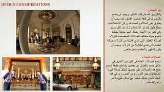 DESIGN CONSIDERATIONS
‫المدخل‬ ‫بهو‬
:
-
‫يمسح‬ ‫أن‬ ‫ويجب‬ ،‫الفندق‬ ‫قلب‬ ‫المدخل‬ ‫بهو‬ ‫يشكل‬
‫أ‬ ‫يجب‬ ‫كما‬ ،‫الفندق‬ ‫عناصر‬ ‫كافة‬ ‫إلى‬ ‫بالوصول‬
‫ن‬
‫االستعال‬ ‫وركن‬ ‫والمصاعد‬ ‫الساللم‬ ‫على‬ ‫يحتوى‬
‫مات‬
.
‫االستعالم‬ ‫كاونتر‬ ‫طول‬ ‫ويبلغ‬
2.3
‫سرير‬ ‫لكل‬ ‫متر‬
‫مغط‬ ‫حديقة‬ ‫البهو‬ ‫يشكل‬ ‫األحيان‬ ‫من‬ ‫كثير‬ ‫وفي‬
‫اة‬
‫للنز‬ ‫المخصصة‬ ‫الصاالت‬ ‫مختلف‬ ‫حوله‬ ‫تتجمع‬
‫الء‬
‫تتسع‬ ‫التى‬ ‫اإلفطار‬ ‫كصالة‬
25
%
‫وصالة‬ ‫النزالء‬ ‫من‬
‫لـ‬ ‫تتسع‬ ‫التى‬ ‫الطعام‬
50
%
‫أن‬ ‫ويجب‬ ،‫النزالء‬ ‫من‬
‫خاص‬ ‫مدخل‬ ‫والمطعم‬ ‫للمقهى‬ ‫يكون‬
.
‫العامة‬ ‫الصاالت‬
:
-
‫في‬ ‫األحيان‬ ‫من‬ ‫كثير‬ ‫في‬ ‫العامة‬ ‫الصاالت‬ ‫تجمع‬
‫خفيف‬ ‫بقواطع‬ ‫بعضها‬ ‫عن‬ ‫وتفصل‬ ‫واحد‬ ‫طابق‬
‫تسمح‬ ‫ة‬
‫صال‬ ‫لتشكل‬ ‫بعضها‬ ‫على‬ ‫الصاالت‬ ‫هذه‬ ‫بفتح‬
‫كبيرة‬ ‫ة‬
‫اللزوم‬ ‫حين‬ ‫لالحتفاالت‬
.
‫هذ‬ ‫في‬ ‫الضرورى‬ ‫ومن‬
‫ه‬
‫مالبس‬ ‫خلع‬ ‫أماكن‬ ‫مع‬ ‫خاص‬ ‫مدخل‬ ‫تأمين‬ ‫الحالة‬
‫مياه‬ ‫ودورات‬
.
 