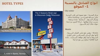 ‫بالنس‬ ‫الفنادق‬ ‫انواع‬
‫بة‬
1
-
‫الموقع‬
City center
‫مركز‬
‫المدينة‬
:
‫المدي‬ ‫قلب‬ ‫في‬ ‫عموما‬ ‫تقع‬
‫نة‬
‫من‬ ‫قصيرة‬ ‫مسافة‬ ‫على‬
office building
‫ومر‬
‫ا‬
‫التسوق‬ ‫كز‬
,
‫أسعارها‬
‫عادة‬
‫مرتفعة‬
‫بسبب‬
‫مزايا‬
‫موقعها‬
,
‫حركة‬
‫المرور‬
‫مزدحمه‬
‫خالل‬ ‫حوله‬
‫أيام‬
‫األسبوع‬
.
Motels
:
‫تقع‬ ‫وهي‬
‫على‬
،‫السريعة‬ ‫الطرق‬
‫للمسافرين‬ ‫السكن‬ ‫توفر‬ ‫ألنها‬
‫الطرق‬ ‫علي‬
‫السريعة‬
‫توفر‬ ‫أيضا‬ ‫و‬
‫مواقف‬
‫للسيارات‬
,
‫عاده‬
‫فترة‬
‫اإلقامة‬
‫ليله‬ ‫او‬ ‫يوم‬ ‫بين‬ ‫تتراوح‬
Motels
HOTEL TYPES
The 4 Seasons Motel sign
in Wisconsin Dells, Wisconsin
Taj_Mahal_Palace_Hotel centeral city
A motel in Bjerka, Norway
 