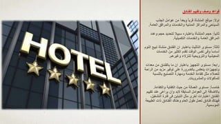 ‫وتقييم‬ ‫وصف‬ ‫قواعد‬
‫الفنادق‬
‫ا‬‫ال‬‫او‬
:
‫الجذب‬ ‫عوامل‬ ‫من‬ ‫ا‬‫ا‬‫وبعد‬ ‫ا‬‫ا‬‫قرب‬ ‫المنشأة‬ ‫موقع‬
‫العامة‬ ‫والمرافق‬ ‫والخدمات‬ ‫المدنية‬ ‫والمراكز‬ ‫السياحى‬
.
‫ا‬‫ا‬‫ثاني‬
:
‫حجم‬ ‫لتحديد‬ ‫سبيال‬ ‫باعتباره‬ ‫المنشأة‬ ‫حجم‬
‫وعدد‬
‫التكميلية‬ ‫والخدمات‬ ‫العامة‬ ‫المرافق‬
.
‫ا‬‫ا‬‫ثالث‬
:
‫منشأة‬ ‫الفندق‬ ‫ان‬ ‫باعتبار‬ ‫التأثيث‬ ‫مستوى‬
‫النوم‬ ‫تبيع‬
‫الخدمات‬ ‫من‬ ‫الكثير‬ ‫تقدم‬ ‫الوقت‬ ‫نفس‬ ‫وفى‬ ‫ا‬‫ا‬‫أساس‬
‫وغيرهم‬ ‫للنزالء‬ ‫والترويحية‬ ‫المعيشية‬
.
‫ا‬‫ا‬‫رابع‬
:
‫م‬ ‫من‬ ‫بالفندق‬ ‫ما‬ ‫ان‬ ‫باعتبار‬ ‫التجهيز‬ ‫مستوى‬
‫عدات‬
‫ا‬ ‫من‬ ‫مزيد‬ ‫توفير‬ ‫على‬ ‫بالضرورة‬ ‫ينعكس‬ ‫وتجهيزات‬
‫لراحة‬
‫بالنسبة‬ ‫التصنيع‬ ‫ومهارة‬ ‫الخدمة‬ ‫كفاءة‬ ‫مثل‬ ‫للعمالء‬
‫والمشروبات‬ ‫للمأكوالت‬
.
‫ا‬‫ا‬‫خامس‬
:
‫والكفاءة‬ ‫الكفاية‬ ‫حيث‬ ‫من‬ ‫العمالة‬ ‫مستوى‬
.
‫ت‬ ‫عند‬ ‫يراعى‬ ‫وأن‬ ‫البد‬ ‫السابقة‬ ‫العوامل‬ ‫إلى‬ ‫باالضافة‬
‫قييم‬
‫التش‬ ‫فترة‬ ‫فى‬ ‫التباين‬ ‫مثل‬ ‫أخرى‬ ‫اعتبارات‬ ‫الفندق‬
،‫غيل‬
‫الطب‬ ‫ذات‬ ‫الفنادق‬ ‫وهناك‬ ‫العام‬ ‫طول‬ ‫تعمل‬ ‫فنادق‬ ‫فهناك‬
‫يعة‬
‫الموسمية‬
.
 